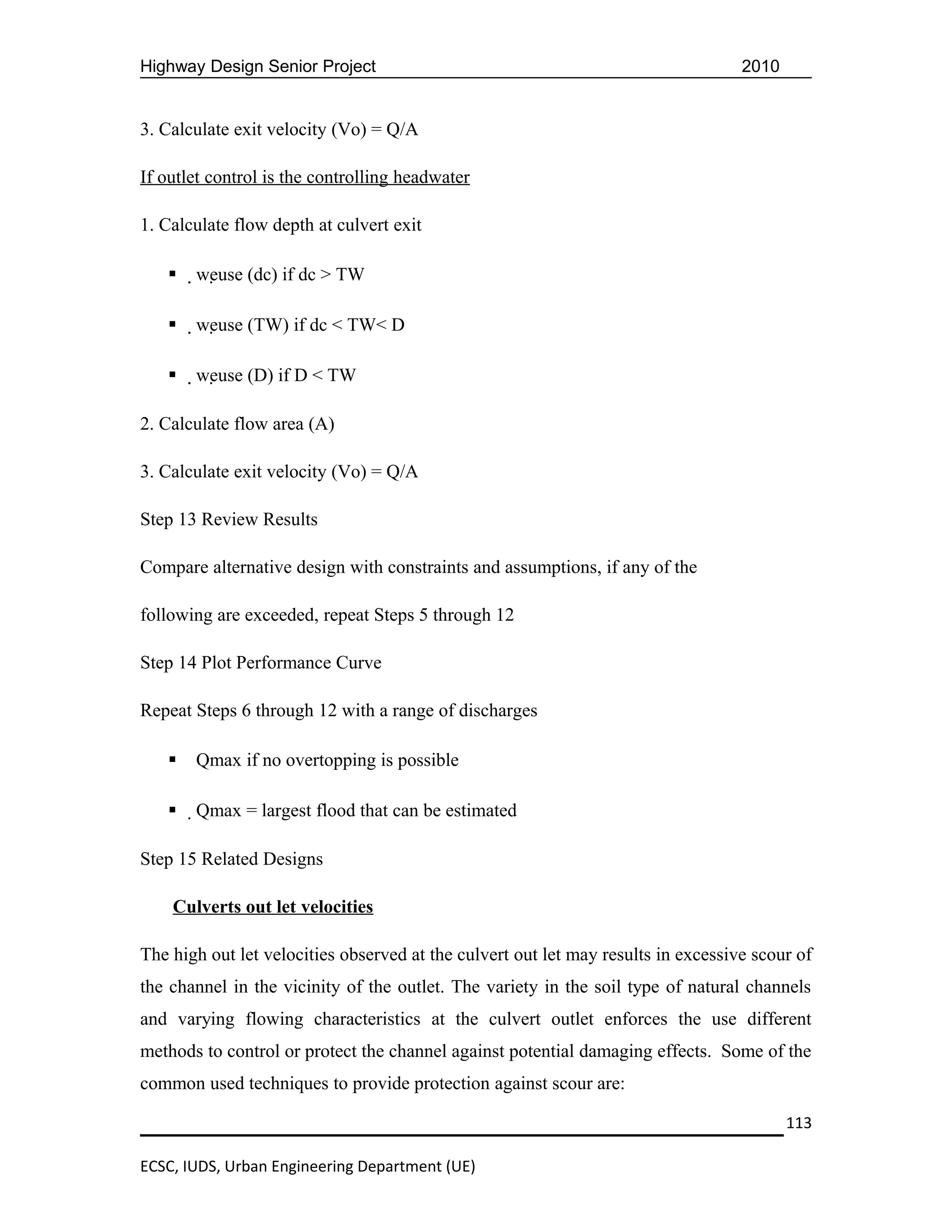 Highway Design Senior Project                                                      2010


3. Calculate exit velocity (Vo) = Q/A

If outlet control is the controlling headwater

1. Calculate flow depth at culvert exit

      weuse (dc) if dc > TW

      weuse (TW) if dc < TW< D

      weuse (D) if D < TW

2. Calculate flow area (A)

3. Calculate exit velocity (Vo) = Q/A

Step 13 Review Results

Compare alternative design with constraints and assumptions, if any of the

following are exceeded, repeat Steps 5 through 12

Step 14 Plot Performance Curve

Repeat Steps 6 through 12 with a range of discharges

      Qmax if no overtopping is possible

      Qmax = largest flood that can be estimated

Step 15 Related Designs

    Culverts out let velocities

The high out let velocities observed at the culvert out let may results in excessive scour of
the channel in the vicinity of the outlet. The variety in the soil type of natural channels
and varying flowing characteristics at the culvert outlet enforces the use different
methods to control or protect the channel against potential damaging effects. Some of the
common used techniques to provide protection against scour are:

                                                                                          113

ECSC, IUDS, Urban Engineering Department (UE)
 