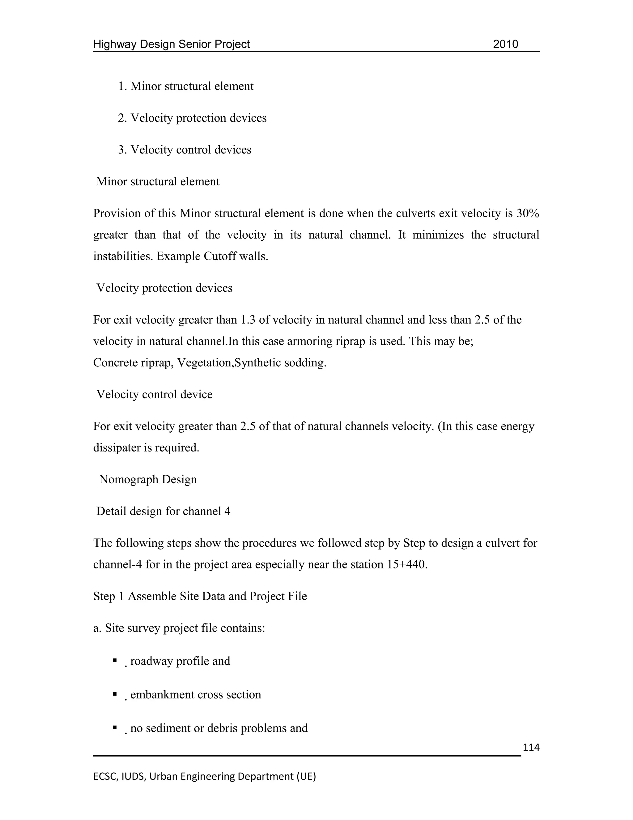 Highway Design Senior Project                                                       2010


        1. Minor structural element

        2. Velocity protection devices

        3. Velocity control devices

Minor structural element

Provision of this Minor structural element is done when the culverts exit velocity is 30%
greater than that of the velocity in its natural channel. It minimizes the structural
instabilities. Example Cutoff walls.

Velocity protection devices

For exit velocity greater than 1.3 of velocity in natural channel and less than 2.5 of the
velocity in natural channel.In this case armoring riprap is used. This may be;
Concrete riprap, Vegetation,Synthetic sodding.

Velocity control device

For exit velocity greater than 2.5 of that of natural channels velocity. (In this case energy
dissipater is required.

 Nomograph Design

Detail design for channel 4

The following steps show the procedures we followed step by Step to design a culvert for
channel-4 for in the project area especially near the station 15+440.

Step 1 Assemble Site Data and Project File

a. Site survey project file contains:

         roadway profile and

         embankment cross section

         no sediment or debris problems and
                                                                                             114

ECSC, IUDS, Urban Engineering Department (UE)
 