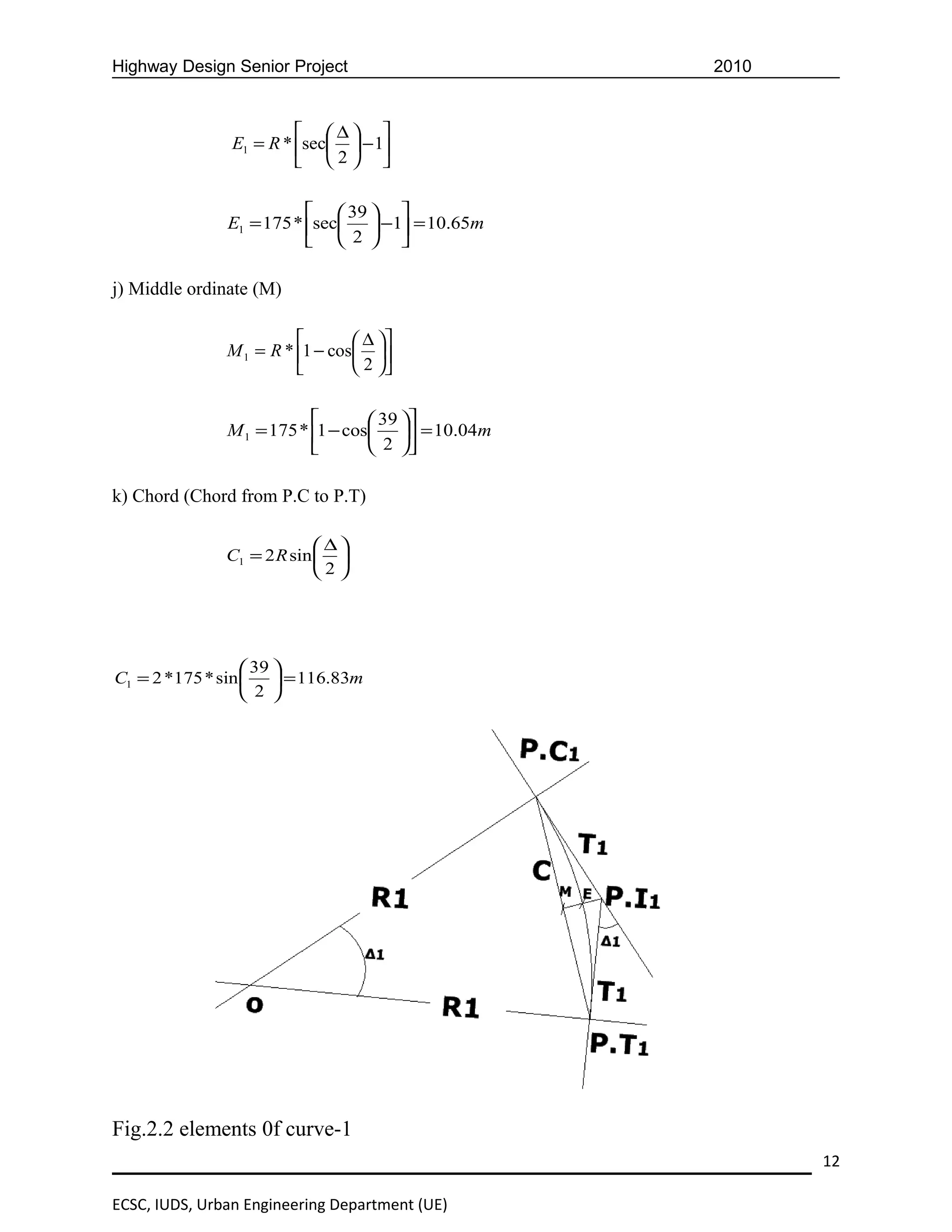 Highway Design Senior Project                      2010


                          ∆ 
                E1 = R * sec  − 1
                          2 

                            39  
               E1 = 175 * sec  −1 = 10.65m
                            2  

j) Middle ordinate (M)

                                 ∆ 
               M 1 = R * 1 − cos 
                                 2 

                                   39 
               M 1 = 175 * 1 − cos  = 10.04m
                                   2 

k) Chord (Chord from P.C to P.T)

                            ∆
               C1 = 2 R sin  
                            2




                   39 
C1 = 2 *175 * sin   = 116.83m
                   2 




Fig.2.2 elements 0f curve-1
                                                          12

ECSC, IUDS, Urban Engineering Department (UE)
 