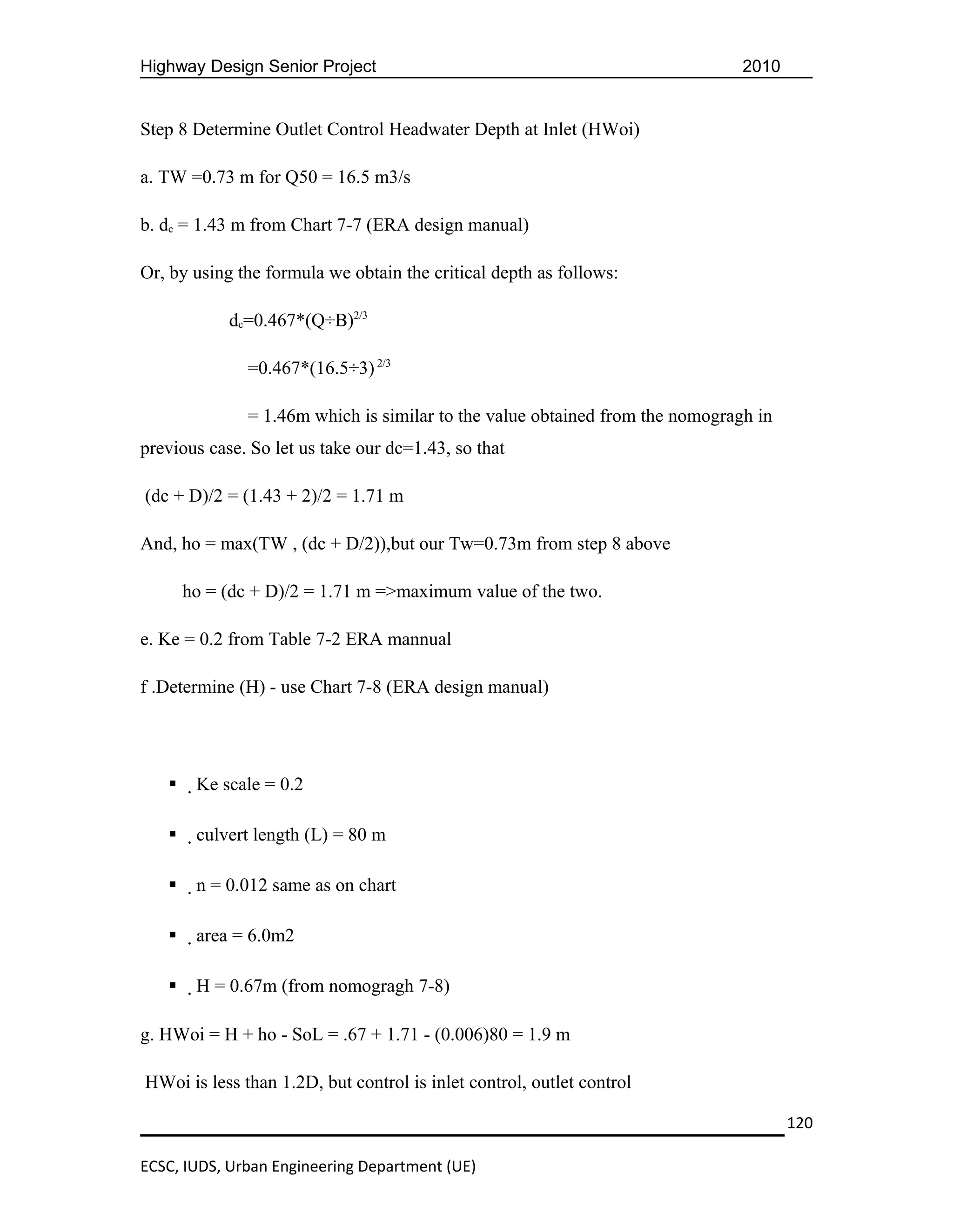Highway Design Senior Project                                                  2010


Step 8 Determine Outlet Control Headwater Depth at Inlet (HWoi)

a. TW =0.73 m for Q50 = 16.5 m3/s

b. dc = 1.43 m from Chart 7-7 (ERA design manual)

Or, by using the formula we obtain the critical depth as follows:

            dc=0.467*(Q÷B)2/3

               =0.467*(16.5÷3) 2/3

               = 1.46m which is similar to the value obtained from the nomogragh in
previous case. So let us take our dc=1.43, so that

(dc + D)/2 = (1.43 + 2)/2 = 1.71 m

And, ho = max(TW , (dc + D/2)),but our Tw=0.73m from step 8 above

       ho = (dc + D)/2 = 1.71 m =>maximum value of the two.

e. Ke = 0.2 from Table 7-2 ERA mannual

f .Determine (H) - use Chart 7-8 (ERA design manual)




       Ke scale = 0.2

       culvert length (L) = 80 m

       n = 0.012 same as on chart

       area = 6.0m2

       H = 0.67m (from nomogragh 7-8)

g. HWoi = H + ho - SoL = .67 + 1.71 - (0.006)80 = 1.9 m

HWoi is less than 1.2D, but control is inlet control, outlet control

                                                                                      120

ECSC, IUDS, Urban Engineering Department (UE)
 