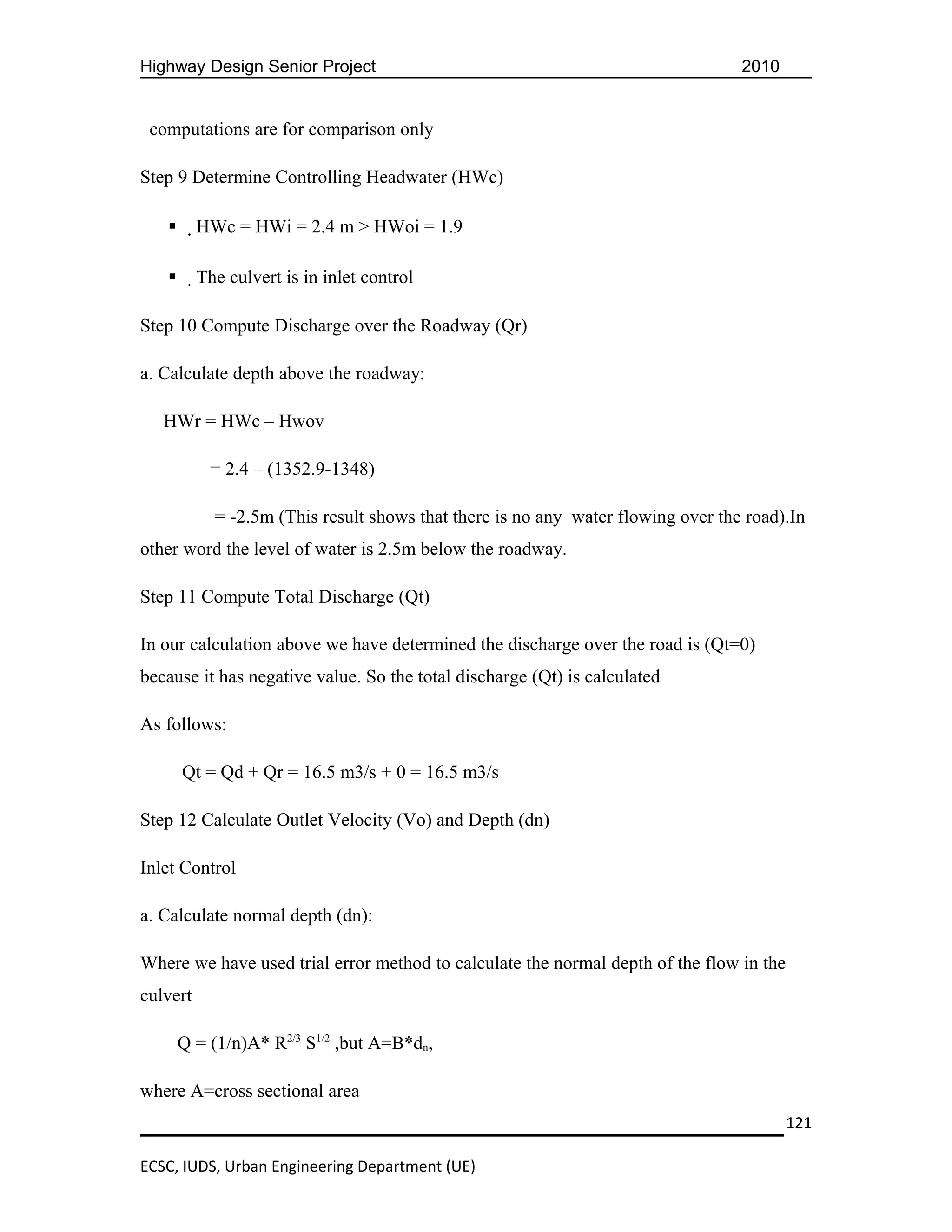 Highway Design Senior Project                                                     2010


 computations are for comparison only

Step 9 Determine Controlling Headwater (HWc)

         HWc = HWi = 2.4 m > HWoi = 1.9

         The culvert is in inlet control

Step 10 Compute Discharge over the Roadway (Qr)

a. Calculate depth above the roadway:

   HWr = HWc – Hwov

            = 2.4 – (1352.9-1348)

            = -2.5m (This result shows that there is no any water flowing over the road).In
other word the level of water is 2.5m below the roadway.

Step 11 Compute Total Discharge (Qt)

In our calculation above we have determined the discharge over the road is (Qt=0)
because it has negative value. So the total discharge (Qt) is calculated

As follows:

       Qt = Qd + Qr = 16.5 m3/s + 0 = 16.5 m3/s

Step 12 Calculate Outlet Velocity (Vo) and Depth (dn)

Inlet Control

a. Calculate normal depth (dn):

Where we have used trial error method to calculate the normal depth of the flow in the
culvert

       Q = (1/n)A* R2/3 S1/2 ,but A=B*dn,

where A=cross sectional area
                                                                                         121

ECSC, IUDS, Urban Engineering Department (UE)
 