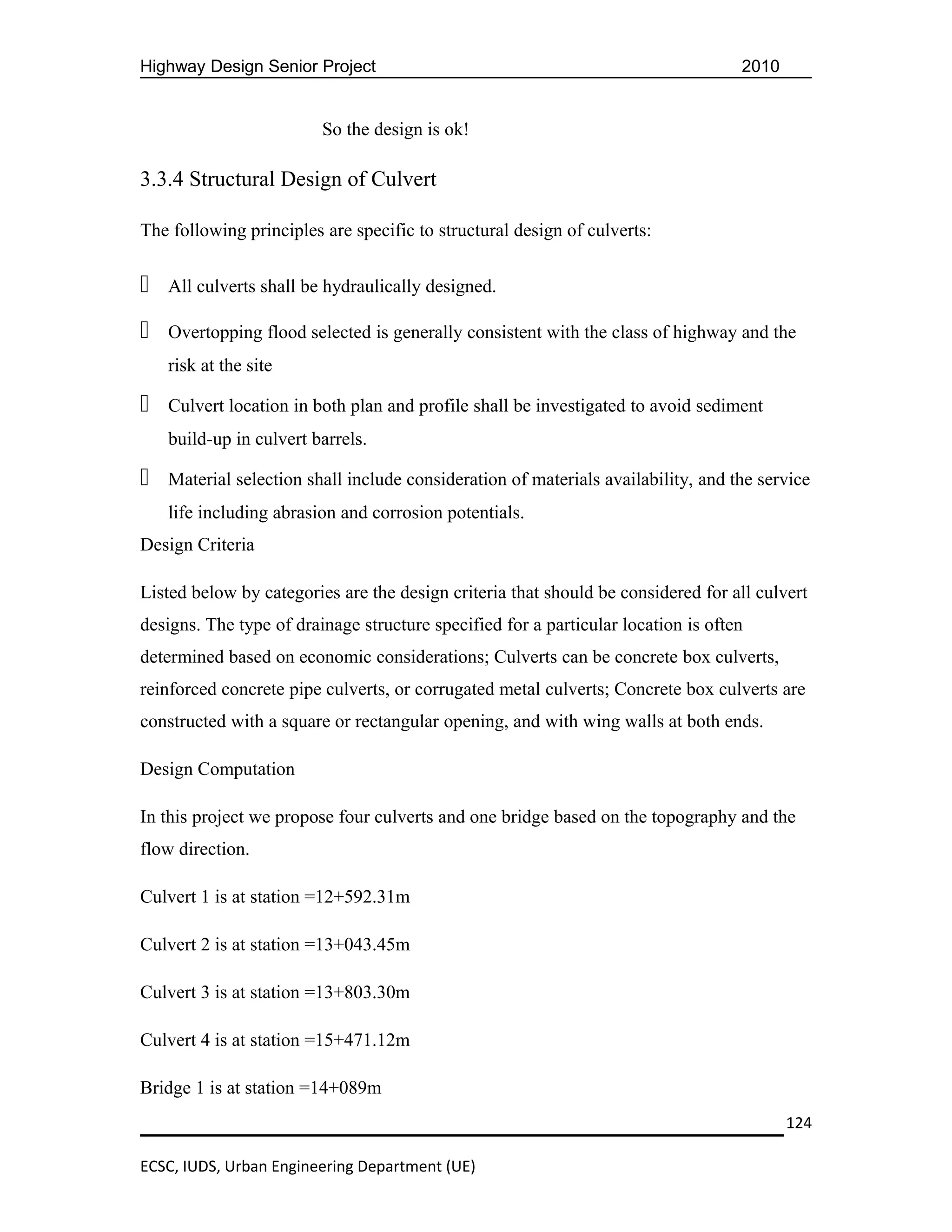 Highway Design Senior Project                                                      2010


                         So the design is ok!

3.3.4 Structural Design of Culvert

The following principles are specific to structural design of culverts:


   All culverts shall be hydraulically designed.

   Overtopping flood selected is generally consistent with the class of highway and the
    risk at the site

   Culvert location in both plan and profile shall be investigated to avoid sediment
    build-up in culvert barrels.

   Material selection shall include consideration of materials availability, and the service
    life including abrasion and corrosion potentials.
Design Criteria

Listed below by categories are the design criteria that should be considered for all culvert
designs. The type of drainage structure specified for a particular location is often
determined based on economic considerations; Culverts can be concrete box culverts,
reinforced concrete pipe culverts, or corrugated metal culverts; Concrete box culverts are
constructed with a square or rectangular opening, and with wing walls at both ends.

Design Computation

In this project we propose four culverts and one bridge based on the topography and the
flow direction.

Culvert 1 is at station =12+592.31m

Culvert 2 is at station =13+043.45m

Culvert 3 is at station =13+803.30m

Culvert 4 is at station =15+471.12m

Bridge 1 is at station =14+089m
                                                                                          124

ECSC, IUDS, Urban Engineering Department (UE)
 