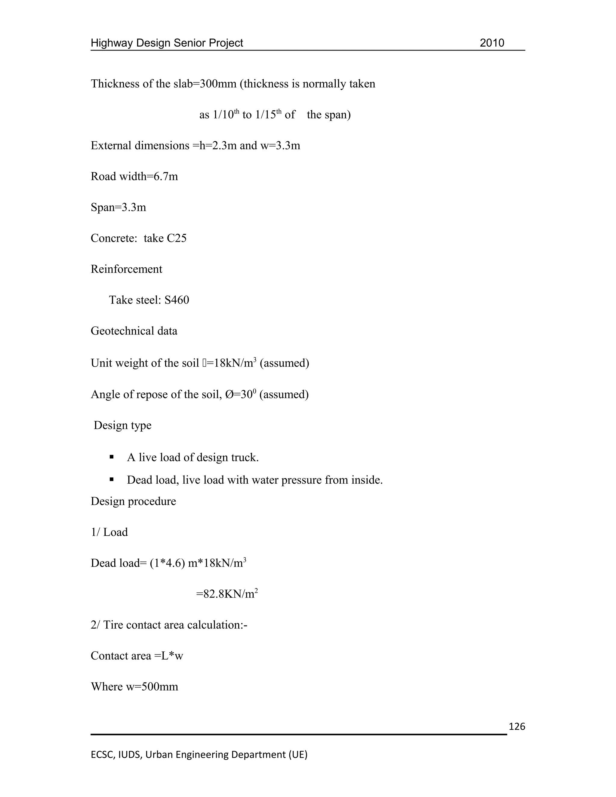 Highway Design Senior Project                                  2010


Thickness of the slab=300mm (thickness is normally taken

                       as 1/10th to 1/15th of   the span)

External dimensions =h=2.3m and w=3.3m

Road width=6.7m

Span=3.3m

Concrete: take C25

Reinforcement

   Take steel: S460

Geotechnical data

Unit weight of the soil =18kN/m3 (assumed)

Angle of repose of the soil, Ø=300 (assumed)

Design type

      A live load of design truck.
      Dead load, live load with water pressure from inside.
Design procedure

1/ Load

Dead load= (1*4.6) m*18kN/m3

                      =82.8KN/m2

2/ Tire contact area calculation:-

Contact area =L*w

Where w=500mm


                                                                      126

ECSC, IUDS, Urban Engineering Department (UE)
 
