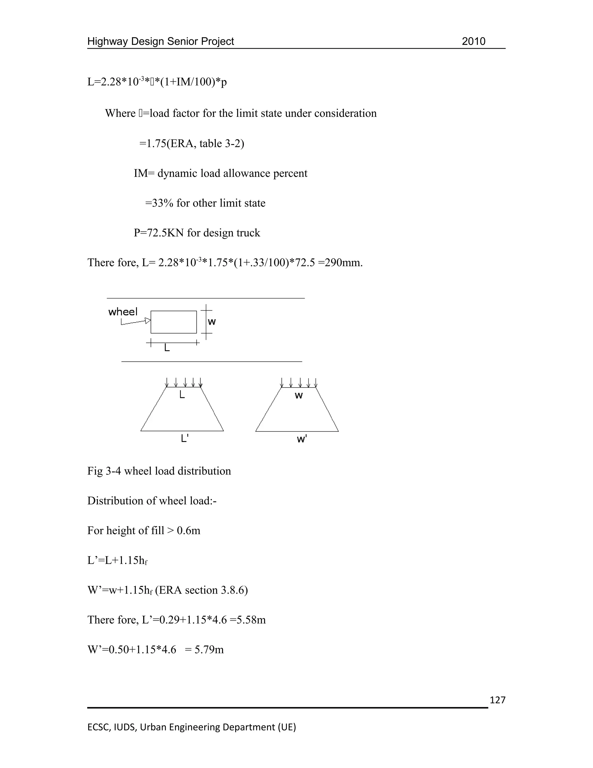 Highway Design Senior Project                                    2010


L=2.28*10-3**(1+IM/100)*p

   Where =load factor for the limit state under consideration

           =1.75(ERA, table 3-2)

          IM= dynamic load allowance percent

            =33% for other limit state

          P=72.5KN for design truck

There fore, L= 2.28*10-3*1.75*(1+.33/100)*72.5 =290mm.




Fig 3-4 wheel load distribution

Distribution of wheel load:-

For height of fill > 0.6m

L’=L+1.15hf

W’=w+1.15hf (ERA section 3.8.6)

There fore, L’=0.29+1.15*4.6 =5.58m

W’=0.50+1.15*4.6 = 5.79m



                                                                        127

ECSC, IUDS, Urban Engineering Department (UE)
 