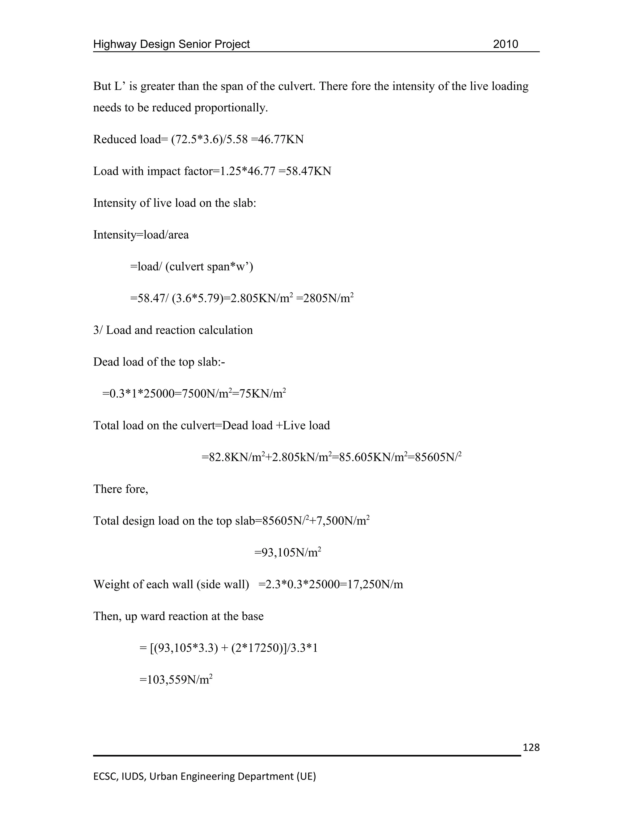 Highway Design Senior Project                                                       2010


But L’ is greater than the span of the culvert. There fore the intensity of the live loading
needs to be reduced proportionally.

Reduced load= (72.5*3.6)/5.58 =46.77KN

Load with impact factor=1.25*46.77 =58.47KN

Intensity of live load on the slab:

Intensity=load/area

       =load/ (culvert span*w’)

       =58.47/ (3.6*5.79)=2.805KN/m2 =2805N/m2

3/ Load and reaction calculation

Dead load of the top slab:-

 =0.3*1*25000=7500N/m2=75KN/m2

Total load on the culvert=Dead load +Live load

                       =82.8KN/m2+2.805kN/m2=85.605KN/m2=85605N/2

There fore,

Total design load on the top slab=85605N/2+7,500N/m2

                                   =93,105N/m2

Weight of each wall (side wall) =2.3*0.3*25000=17,250N/m

Then, up ward reaction at the base

         = [(93,105*3.3) + (2*17250)]/3.3*1

         =103,559N/m2




                                                                                           128

ECSC, IUDS, Urban Engineering Department (UE)
 