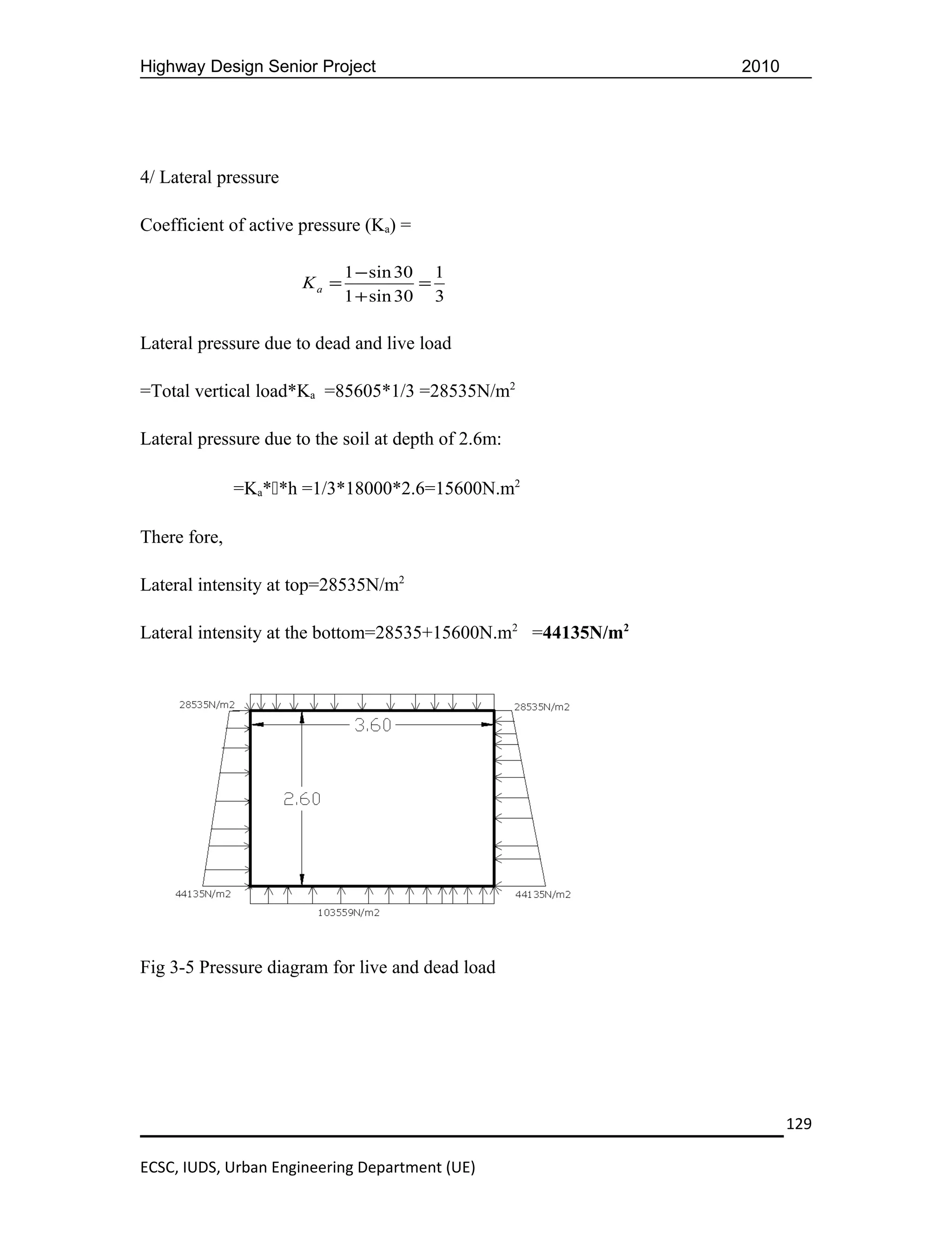 Highway Design Senior Project                                2010




4/ Lateral pressure

Coefficient of active pressure (Ka) =

                             1 − sin 30 1
                      Ka =             =
                             1 + sin 30 3

Lateral pressure due to dead and live load

=Total vertical load*Ka =85605*1/3 =28535N/m2

Lateral pressure due to the soil at depth of 2.6m:

              =Ka**h =1/3*18000*2.6=15600N.m2

There fore,

Lateral intensity at top=28535N/m2

Lateral intensity at the bottom=28535+15600N.m2 =44135N/m2




Fig 3-5 Pressure diagram for live and dead load




                                                                    129

ECSC, IUDS, Urban Engineering Department (UE)
 