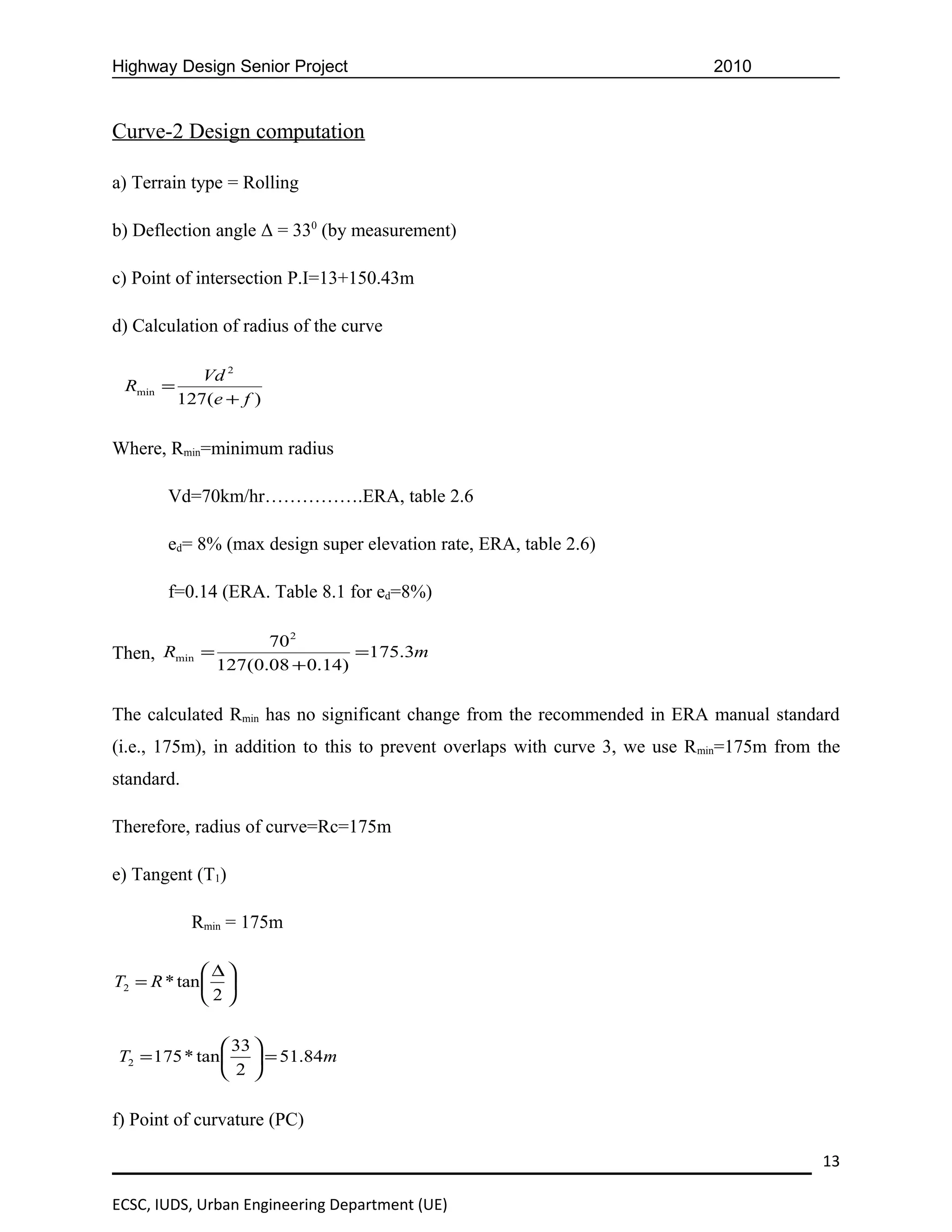Highway Design Senior Project                                               2010


Curve-2 Design computation

a) Terrain type = Rolling

b) Deflection angle Δ = 330 (by measurement)

c) Point of intersection P.I=13+150.43m

d) Calculation of radius of the curve

             Vd 2
 Rmin =
          127(e + f )


Where, Rmin=minimum radius

       Vd=70km/hr…………….ERA, table 2.6

       ed= 8% (max design super elevation rate, ERA, table 2.6)

       f=0.14 (ERA. Table 8.1 for ed=8%)

                     70 2
Then, Rmin =                    =175.3m
               127(0.08 + 0.14)


The calculated Rmin has no significant change from the recommended in ERA manual standard
(i.e., 175m), in addition to this to prevent overlaps with curve 3, we use Rmin=175m from the
standard.

Therefore, radius of curve=Rc=175m

e) Tangent (T1)

            Rmin = 175m

              ∆
T2 = R * tan  
             2

                33 
T2 = 175 * tan   = 51.84m
                2 

f) Point of curvature (PC)

                                                                                          13

ECSC, IUDS, Urban Engineering Department (UE)
 