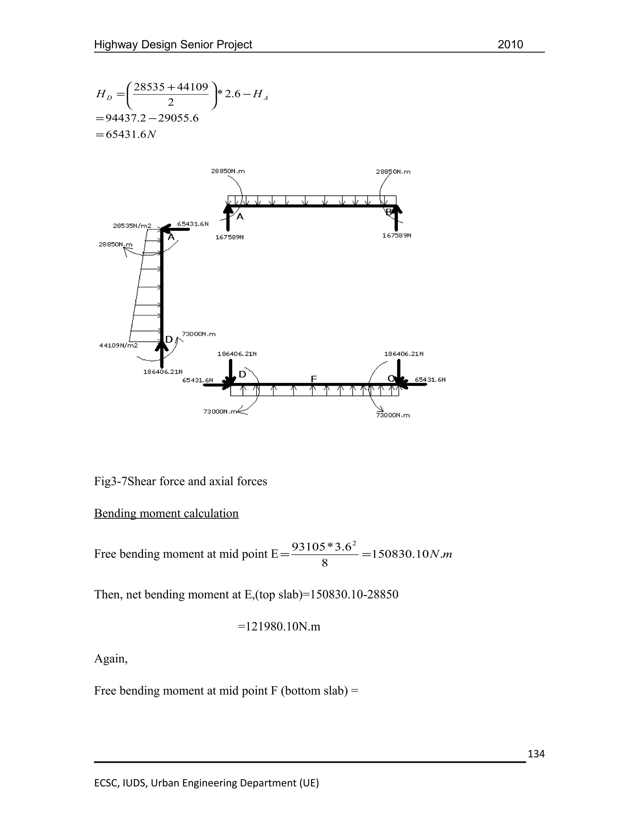 Highway Design Senior Project                                         2010


      28535 + 44109 
HD =                 * 2 .6 − H A
             2      
= 94437.2 − 29055.6
= 65431.6 N




Fig3-7Shear force and axial forces

Bending moment calculation

                                       93105 * 3.6 2
Free bending moment at mid point E =                 =150830.10 N.m
                                           8

Then, net bending moment at E,(top slab)=150830.10-28850

                            =121980.10N.m

Again,

Free bending moment at mid point F (bottom slab) =




                                                                             134

ECSC, IUDS, Urban Engineering Department (UE)
 