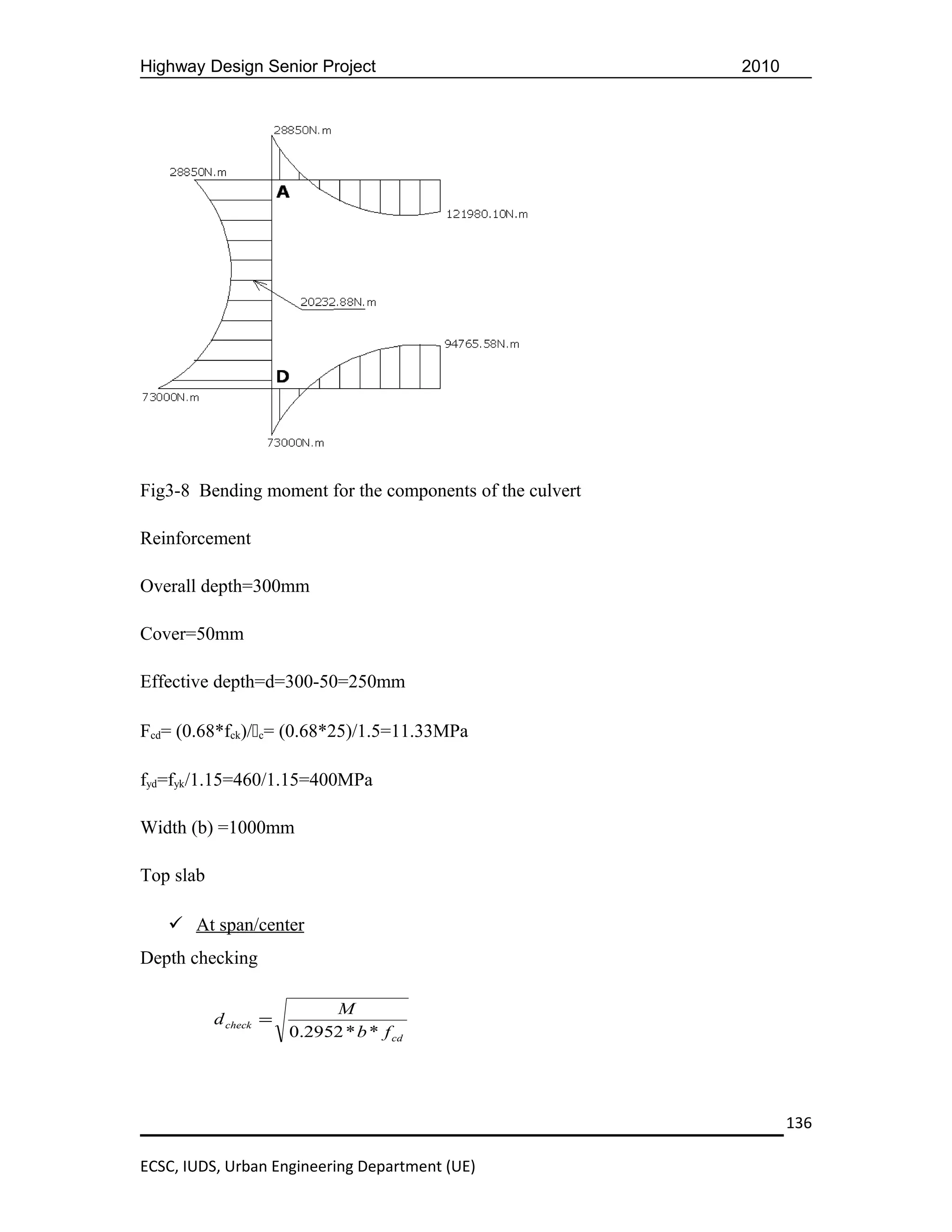Highway Design Senior Project                             2010




Fig3-8 Bending moment for the components of the culvert

Reinforcement

Overall depth=300mm

Cover=50mm

Effective depth=d=300-50=250mm

Fcd= (0.68*fck)/c= (0.68*25)/1.5=11.33MPa

fyd=fyk/1.15=460/1.15=400MPa

Width (b) =1000mm

Top slab

    At span/center
Depth checking

                            M
           d check =
                       0.2952 * b * f cd




                                                                 136

ECSC, IUDS, Urban Engineering Department (UE)
 