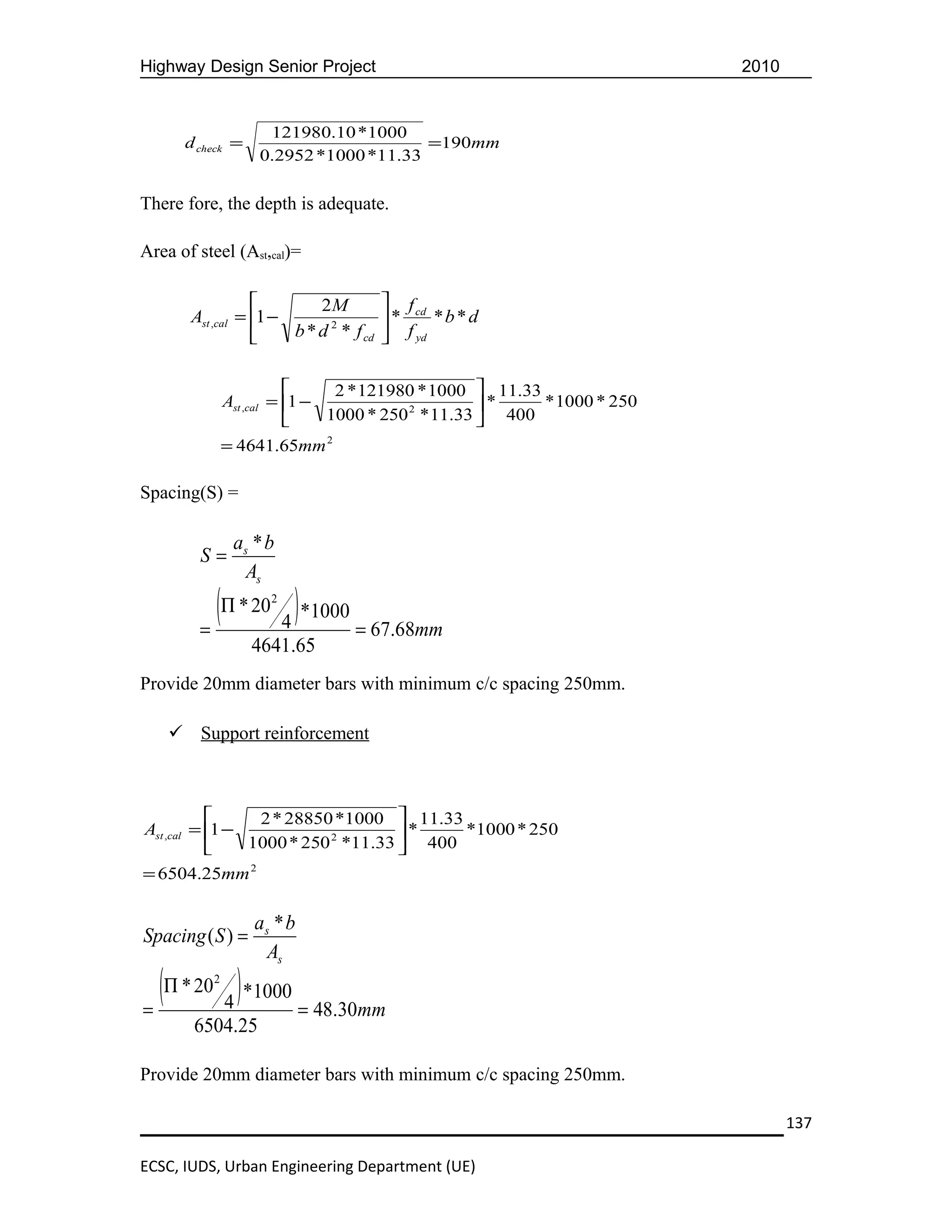 Highway Design Senior Project                                            2010


                     121980.10 *1000
      d check =                         =190mm
                    0.2952 *1000 *11.33

There fore, the depth is adequate.

Area of steel (Ast,cal)=

                          2M            f cd
       Ast ,cal = 1 −                  *      *b * d
                      b * d 2 * f cd     f yd


                               2 * 121980 * 1000  11.33
               Ast ,cal = 1 −                      *    * 1000 * 250
                              1000 * 250 2 * 11.33  400
               = 4641.65mm 2

Spacing(S) =

                as * b
        S=
                 As

        =
          (Π * 20 4 ) *1000 = 67.68mm
                     2



                   4641.65
Provide 20mm diameter bars with minimum c/c spacing 250mm.

     Support reinforcement



                2 * 28850 *1000  11.33
Ast ,cal = 1 −                     *    *1000 * 250
               1000 * 250 2 *11.33  400
= 6504.25mm 2

                   as * b
Spacing ( S ) =
                    As

=
  (Π * 20 4 ) *1000 = 48.30mm
           2



        6504.25

Provide 20mm diameter bars with minimum c/c spacing 250mm.

                                                                                137

ECSC, IUDS, Urban Engineering Department (UE)
 
