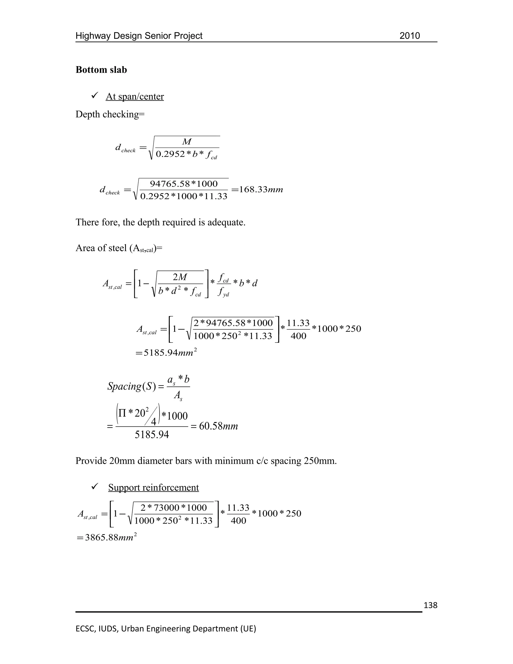 Highway Design Senior Project                                              2010


Bottom slab

     At span/center
Depth checking=

                             M
           d check =
                        0.2952 * b * f cd


                     94765.58 *1000
      d check =                        =168.33mm
                   0.2952 *1000 *11.33

There fore, the depth required is adequate.

Area of steel (Ast,cal)=

                          2M        f cd
       Ast ,cal = 1 −      2       *     *b*d
                      b * d * f cd  f yd


                                 2 * 94765.58 *1000  11.33
                  Ast ,cal = 1 −                     *     *1000 * 250
                                 1000 * 250 2 *11.33  400
                  = 5185.94mm 2

                           as * b
        Spacing ( S ) =
                            As

        =
          (Π * 20 4 ) *1000 = 60.58mm
                    2



                  5185.94

Provide 20mm diameter bars with minimum c/c spacing 250mm.

     Support reinforcement
                2 * 73000 * 1000  11.33
Ast ,cal = 1 −                      *    * 1000 * 250
               1000 * 250 2 * 11.33  400
= 3865.88mm 2




                                                                                  138

ECSC, IUDS, Urban Engineering Department (UE)
 