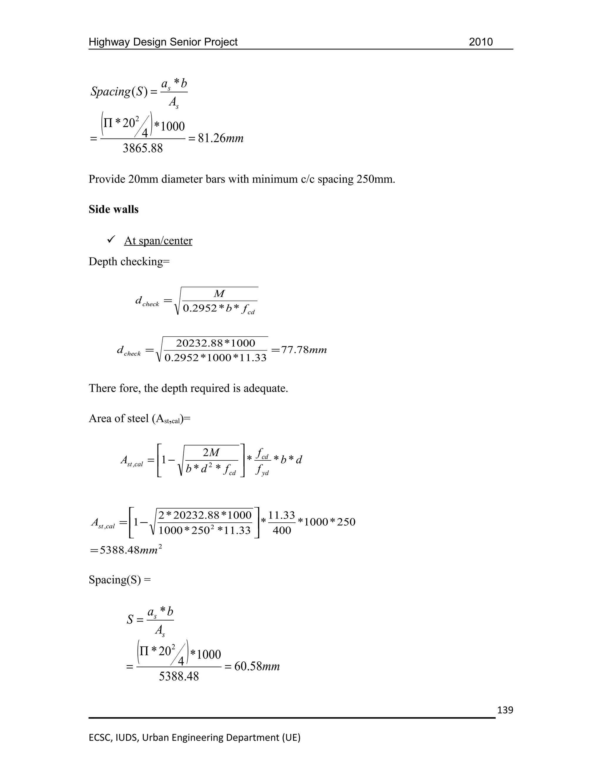 Highway Design Senior Project                                2010


                  as * b
Spacing ( S ) =
                   As

=
  (Π * 20 4 ) *1000 = 81.26mm
           2



        3865.88

Provide 20mm diameter bars with minimum c/c spacing 250mm.

Side walls

     At span/center
Depth checking=

                             M
           d check =
                        0.2952 * b * f cd


                    20232.88 *1000
      d check =                       = 77.78mm
                  0.2952 *1000 *11.33

There fore, the depth required is adequate.

Area of steel (Ast,cal)=

                          2M            f cd
       Ast ,cal = 1 −                  *      *b*d
                      b * d 2 * f cd     f yd


               2 * 20232.88 *1000  11.33
Ast ,cal = 1 −                     *     *1000 * 250
               1000 * 250 2 *11.33  400
= 5388.48mm 2

Spacing(S) =

               as * b
        S=
                As

        =
          (Π * 20 4 ) *1000 = 60.58mm
                    2



                  5388.48

                                                                    139

ECSC, IUDS, Urban Engineering Department (UE)
 