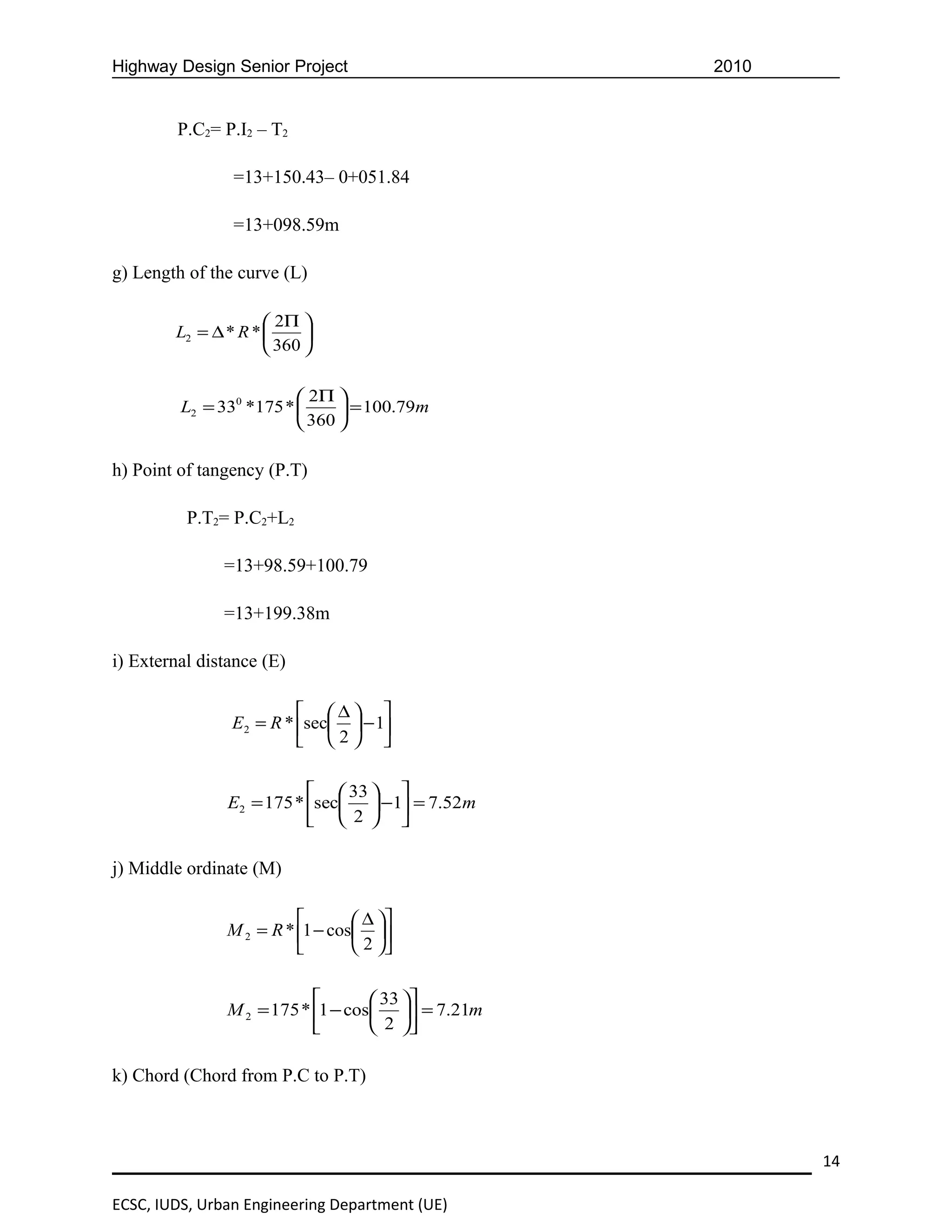 Highway Design Senior Project                     2010


         P.C2= P.I2 – T2

                =13+150.43– 0+051.84

                =13+098.59m

g) Length of the curve (L)

                      2Π 
        L2 = ∆ * R *      
                      360 

                          2Π 
         L2 = 330 *175 *       = 100.79m
                          360 

h) Point of tangency (P.T)

          P.T2= P.C2+L2

               =13+98.59+100.79

               =13+199.38m

i) External distance (E)

                          ∆ 
                E2 = R * sec  − 1
                          2 

                            33  
               E2 = 175 * sec  −1 = 7.52m
                            2  

j) Middle ordinate (M)

                                 ∆ 
               M 2 = R * 1 − cos 
                                 2 

                                   33 
               M 2 = 175 * 1 − cos  = 7.21m
                                   2 

k) Chord (Chord from P.C to P.T)



                                                         14

ECSC, IUDS, Urban Engineering Department (UE)
 