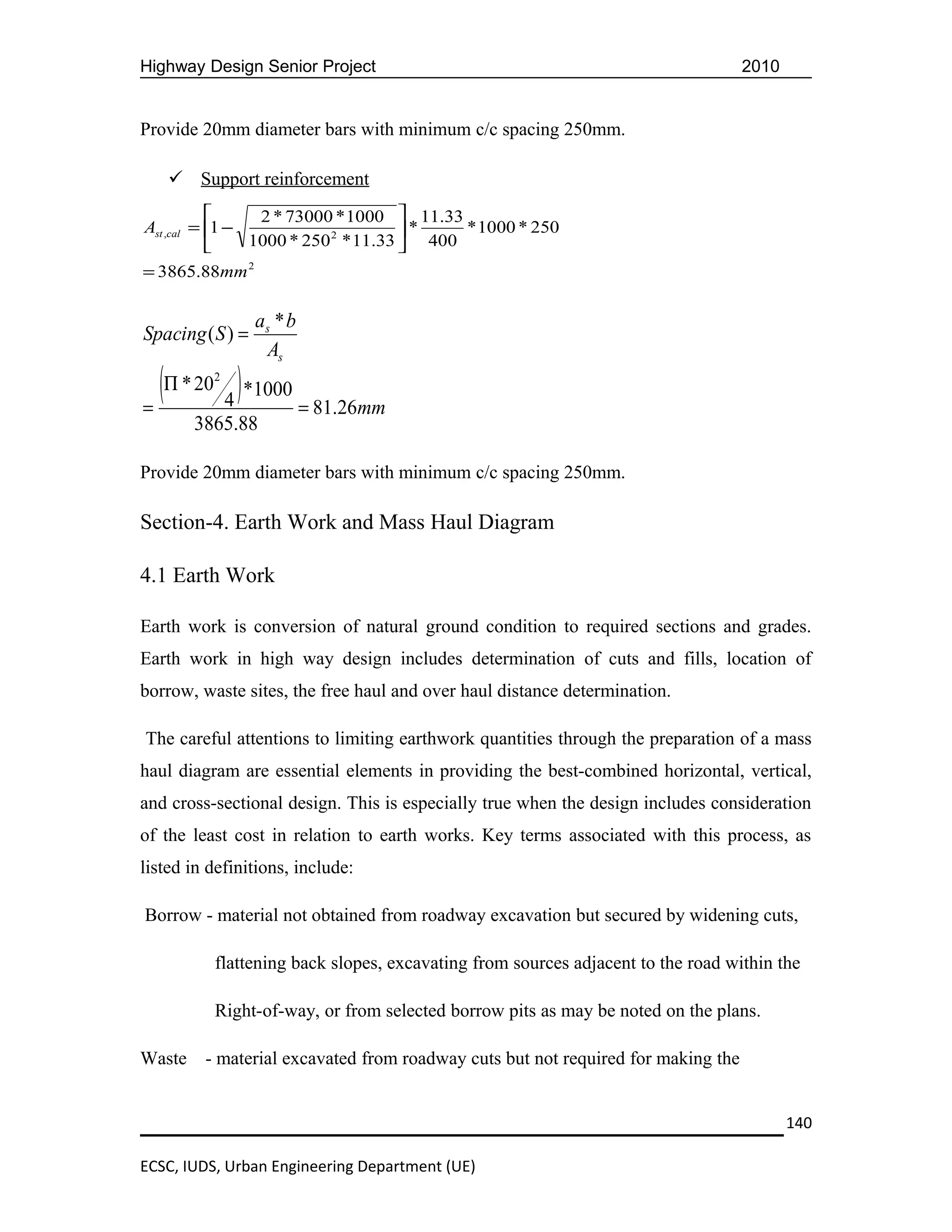 Highway Design Senior Project                                                     2010


Provide 20mm diameter bars with minimum c/c spacing 250mm.

     Support reinforcement
                2 * 73000 * 1000  11.33
Ast ,cal = 1 −                      *    * 1000 * 250
               1000 * 250 2 * 11.33  400
= 3865.88mm 2

                  as * b
Spacing ( S ) =
                   As

=
  (Π * 20 4 ) *1000 = 81.26mm
          2



        3865.88

Provide 20mm diameter bars with minimum c/c spacing 250mm.

Section-4. Earth Work and Mass Haul Diagram

4.1 Earth Work

Earth work is conversion of natural ground condition to required sections and grades.
Earth work in high way design includes determination of cuts and fills, location of
borrow, waste sites, the free haul and over haul distance determination.

The careful attentions to limiting earthwork quantities through the preparation of a mass
haul diagram are essential elements in providing the best-combined horizontal, vertical,
and cross-sectional design. This is especially true when the design includes consideration
of the least cost in relation to earth works. Key terms associated with this process, as
listed in definitions, include:

Borrow - material not obtained from roadway excavation but secured by widening cuts,

          flattening back slopes, excavating from sources adjacent to the road within the

          Right-of-way, or from selected borrow pits as may be noted on the plans.

Waste    - material excavated from roadway cuts but not required for making the


                                                                                         140

ECSC, IUDS, Urban Engineering Department (UE)
 