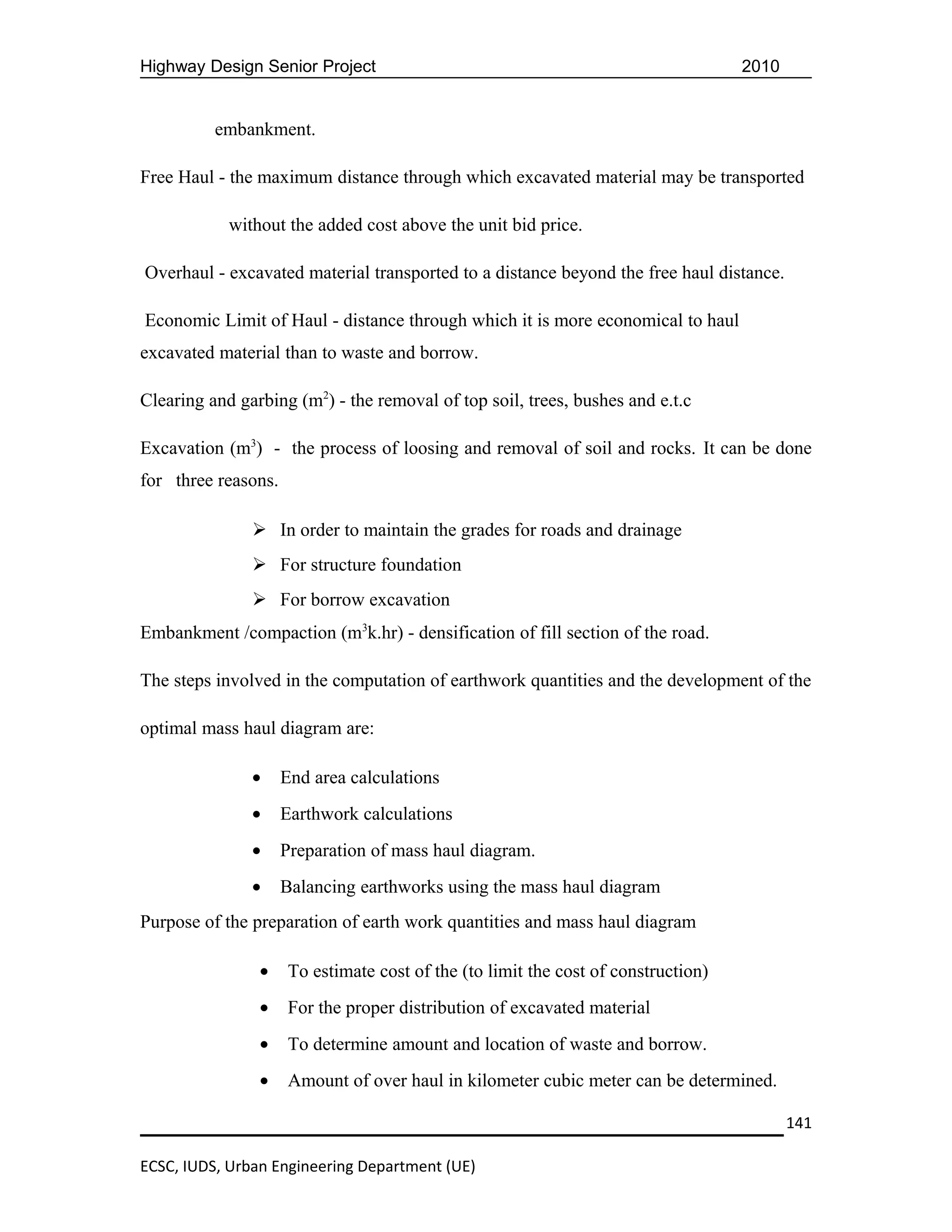 Highway Design Senior Project                                                       2010


          embankment.

Free Haul - the maximum distance through which excavated material may be transported

            without the added cost above the unit bid price.

Overhaul - excavated material transported to a distance beyond the free haul distance.

Economic Limit of Haul - distance through which it is more economical to haul
excavated material than to waste and borrow.

Clearing and garbing (m2) - the removal of top soil, trees, bushes and e.t.c

Excavation (m3) - the process of loosing and removal of soil and rocks. It can be done
for three reasons.

                In order to maintain the grades for roads and drainage
                For structure foundation
                For borrow excavation
Embankment /compaction (m3k.hr) - densification of fill section of the road.

The steps involved in the computation of earthwork quantities and the development of the

optimal mass haul diagram are:

               •     End area calculations
               •     Earthwork calculations
               •     Preparation of mass haul diagram.
               •     Balancing earthworks using the mass haul diagram
Purpose of the preparation of earth work quantities and mass haul diagram

                •     To estimate cost of the (to limit the cost of construction)
                •     For the proper distribution of excavated material
                •     To determine amount and location of waste and borrow.
                •     Amount of over haul in kilometer cubic meter can be determined.

                                                                                           141

ECSC, IUDS, Urban Engineering Department (UE)
 
