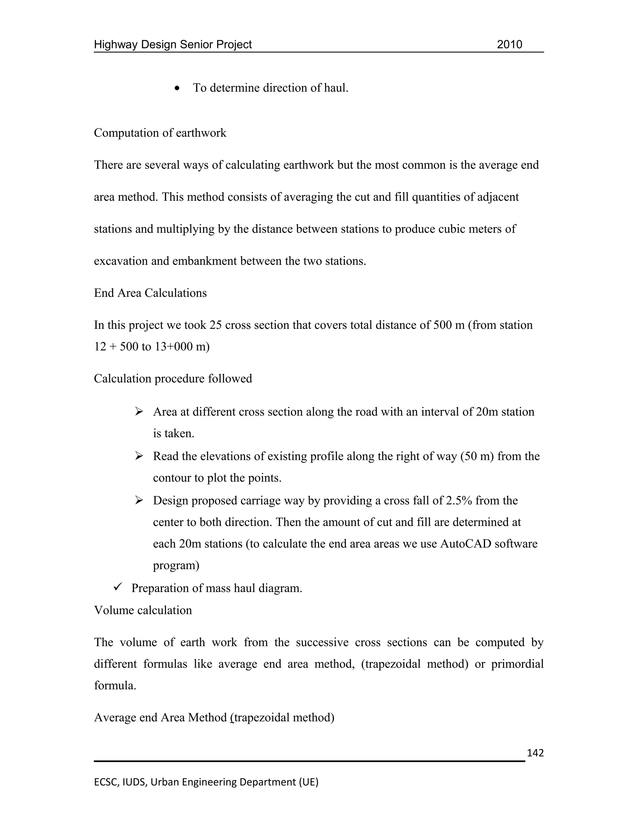 Highway Design Senior Project                                                     2010


                •    To determine direction of haul.


Computation of earthwork

There are several ways of calculating earthwork but the most common is the average end

area method. This method consists of averaging the cut and fill quantities of adjacent

stations and multiplying by the distance between stations to produce cubic meters of

excavation and embankment between the two stations.

End Area Calculations

In this project we took 25 cross section that covers total distance of 500 m (from station
12 + 500 to 13+000 m)

Calculation procedure followed

         Area at different cross section along the road with an interval of 20m station
            is taken.
         Read the elevations of existing profile along the right of way (50 m) from the
            contour to plot the points.
         Design proposed carriage way by providing a cross fall of 2.5% from the
            center to both direction. Then the amount of cut and fill are determined at
            each 20m stations (to calculate the end area areas we use AutoCAD software
            program)
    Preparation of mass haul diagram.
Volume calculation

The volume of earth work from the successive cross sections can be computed by
different formulas like average end area method, (trapezoidal method) or primordial
formula.

Average end Area Method (trapezoidal method)

                                                                                          142

ECSC, IUDS, Urban Engineering Department (UE)
 