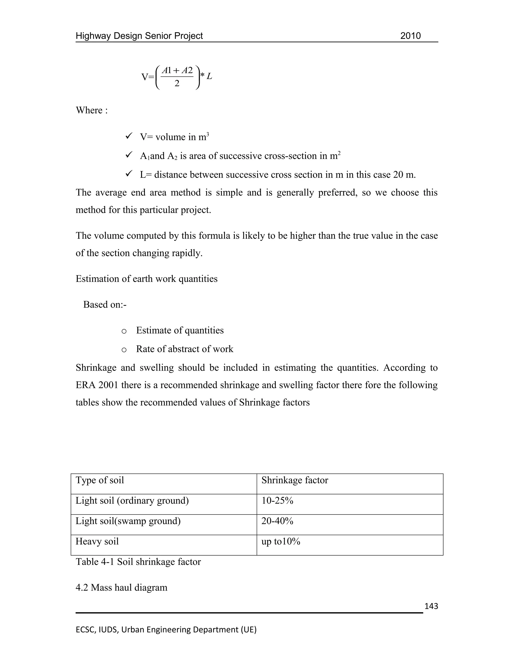 Highway Design Senior Project                                                    2010


                       A1 + A2 
                  V=           * L
                          2    

Where :

                V= volume in m3
                A1and A2 is area of successive cross-section in m2
                L= distance between successive cross section in m in this case 20 m.
The average end area method is simple and is generally preferred, so we choose this
method for this particular project.

The volume computed by this formula is likely to be higher than the true value in the case
of the section changing rapidly.

Estimation of earth work quantities

 Based on:-

             o Estimate of quantities
             o Rate of abstract of work
Shrinkage and swelling should be included in estimating the quantities. According to
ERA 2001 there is a recommended shrinkage and swelling factor there fore the following
tables show the recommended values of Shrinkage factors




Type of soil                                    Shrinkage factor

Light soil (ordinary ground)                    10-25%

Light soil(swamp ground)                        20-40%

Heavy soil                                      up to10%

Table 4-1 Soil shrinkage factor

4.2 Mass haul diagram
                                                                                        143

ECSC, IUDS, Urban Engineering Department (UE)
 