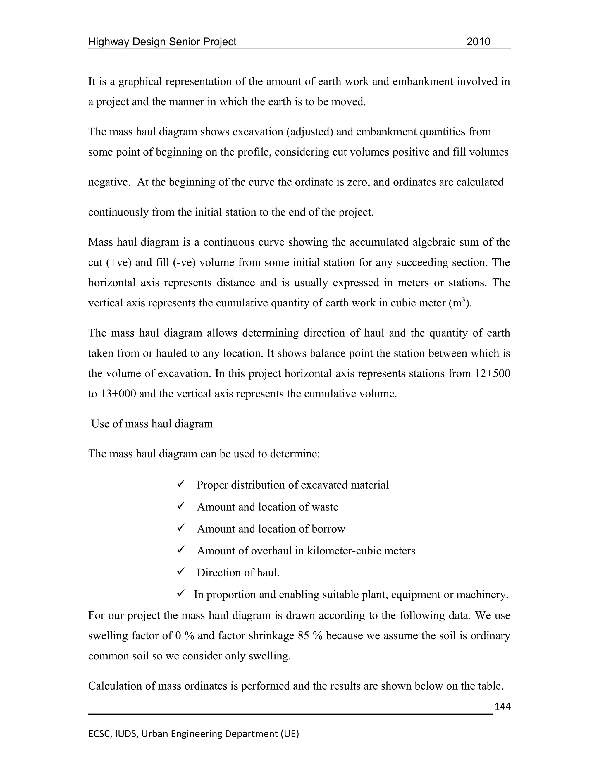 Highway Design Senior Project                                                    2010


It is a graphical representation of the amount of earth work and embankment involved in
a project and the manner in which the earth is to be moved.

The mass haul diagram shows excavation (adjusted) and embankment quantities from
some point of beginning on the profile, considering cut volumes positive and fill volumes

negative. At the beginning of the curve the ordinate is zero, and ordinates are calculated

continuously from the initial station to the end of the project.

Mass haul diagram is a continuous curve showing the accumulated algebraic sum of the
cut (+ve) and fill (-ve) volume from some initial station for any succeeding section. The
horizontal axis represents distance and is usually expressed in meters or stations. The
vertical axis represents the cumulative quantity of earth work in cubic meter (m3).

The mass haul diagram allows determining direction of haul and the quantity of earth
taken from or hauled to any location. It shows balance point the station between which is
the volume of excavation. In this project horizontal axis represents stations from 12+500
to 13+000 and the vertical axis represents the cumulative volume.

Use of mass haul diagram

The mass haul diagram can be used to determine:

                    Proper distribution of excavated material
                    Amount and location of waste
                    Amount and location of borrow
                    Amount of overhaul in kilometer-cubic meters
                    Direction of haul.
                    In proportion and enabling suitable plant, equipment or machinery.
For our project the mass haul diagram is drawn according to the following data. We use
swelling factor of 0 % and factor shrinkage 85 % because we assume the soil is ordinary
common soil so we consider only swelling.

Calculation of mass ordinates is performed and the results are shown below on the table.
                                                                                        144

ECSC, IUDS, Urban Engineering Department (UE)
 