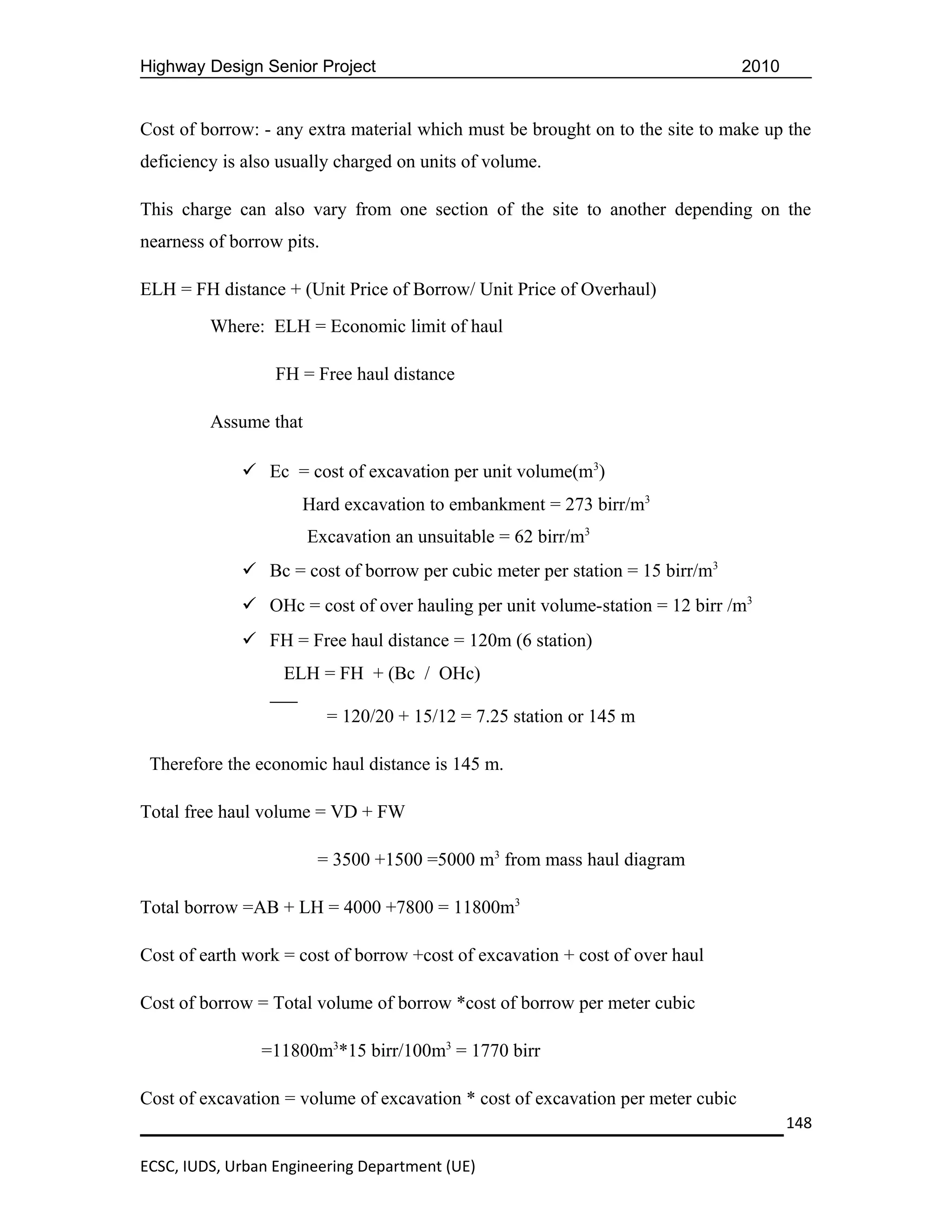 Highway Design Senior Project                                                    2010


Cost of borrow: - any extra material which must be brought on to the site to make up the
deficiency is also usually charged on units of volume.

This charge can also vary from one section of the site to another depending on the
nearness of borrow pits.

ELH = FH distance + (Unit Price of Borrow/ Unit Price of Overhaul)
         Where: ELH = Economic limit of haul

                  FH = Free haul distance

         Assume that

              Ec = cost of excavation per unit volume(m3)
                     Hard excavation to embankment = 273 birr/m3
                       Excavation an unsuitable = 62 birr/m3
              Bc = cost of borrow per cubic meter per station = 15 birr/m3
              OHc = cost of over hauling per unit volume-station = 12 birr /m3
              FH = Free haul distance = 120m (6 station)
                   ELH = FH + (Bc / OHc)

                           = 120/20 + 15/12 = 7.25 station or 145 m

 Therefore the economic haul distance is 145 m.

Total free haul volume = VD + FW

                        = 3500 +1500 =5000 m3 from mass haul diagram

Total borrow =AB + LH = 4000 +7800 = 11800m3

Cost of earth work = cost of borrow +cost of excavation + cost of over haul

Cost of borrow = Total volume of borrow *cost of borrow per meter cubic

                =11800m3*15 birr/100m3 = 1770 birr

Cost of excavation = volume of excavation * cost of excavation per meter cubic
                                                                                        148

ECSC, IUDS, Urban Engineering Department (UE)
 
