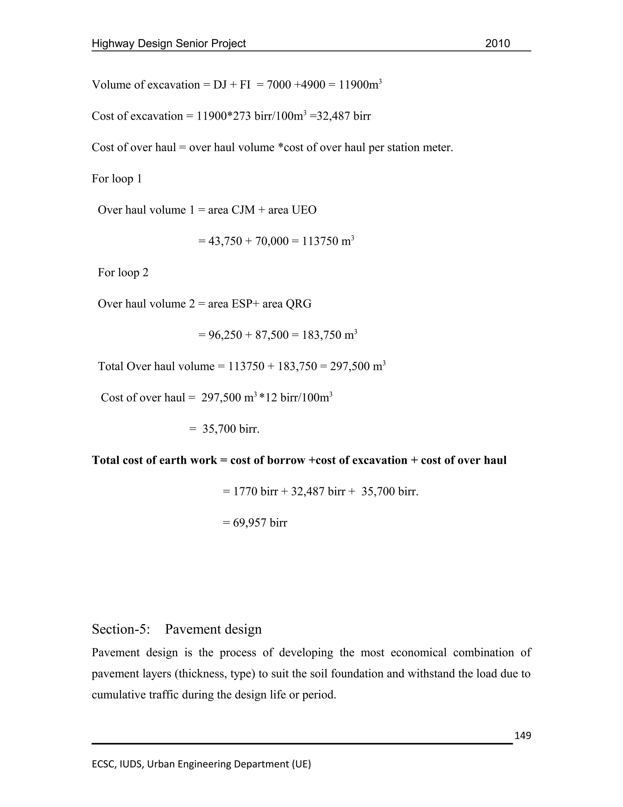 Highway Design Senior Project                                                    2010


Volume of excavation = DJ + FI = 7000 +4900 = 11900m3

Cost of excavation = 11900*273 birr/100m3 =32,487 birr

Cost of over haul = over haul volume *cost of over haul per station meter.

For loop 1

 Over haul volume 1 = area CJM + area UEO

                      = 43,750 + 70,000 = 113750 m3

 For loop 2

 Over haul volume 2 = area ESP+ area QRG

                      = 96,250 + 87,500 = 183,750 m3

 Total Over haul volume = 113750 + 183,750 = 297,500 m3

 Cost of over haul = 297,500 m3 *12 birr/100m3

                    = 35,700 birr.

Total cost of earth work = cost of borrow +cost of excavation + cost of over haul

                           = 1770 birr + 32,487 birr + 35,700 birr.

                           = 69,957 birr




Section-5:     Pavement design
Pavement design is the process of developing the most economical combination of
pavement layers (thickness, type) to suit the soil foundation and withstand the load due to
cumulative traffic during the design life or period.


                                                                                        149

ECSC, IUDS, Urban Engineering Department (UE)
 