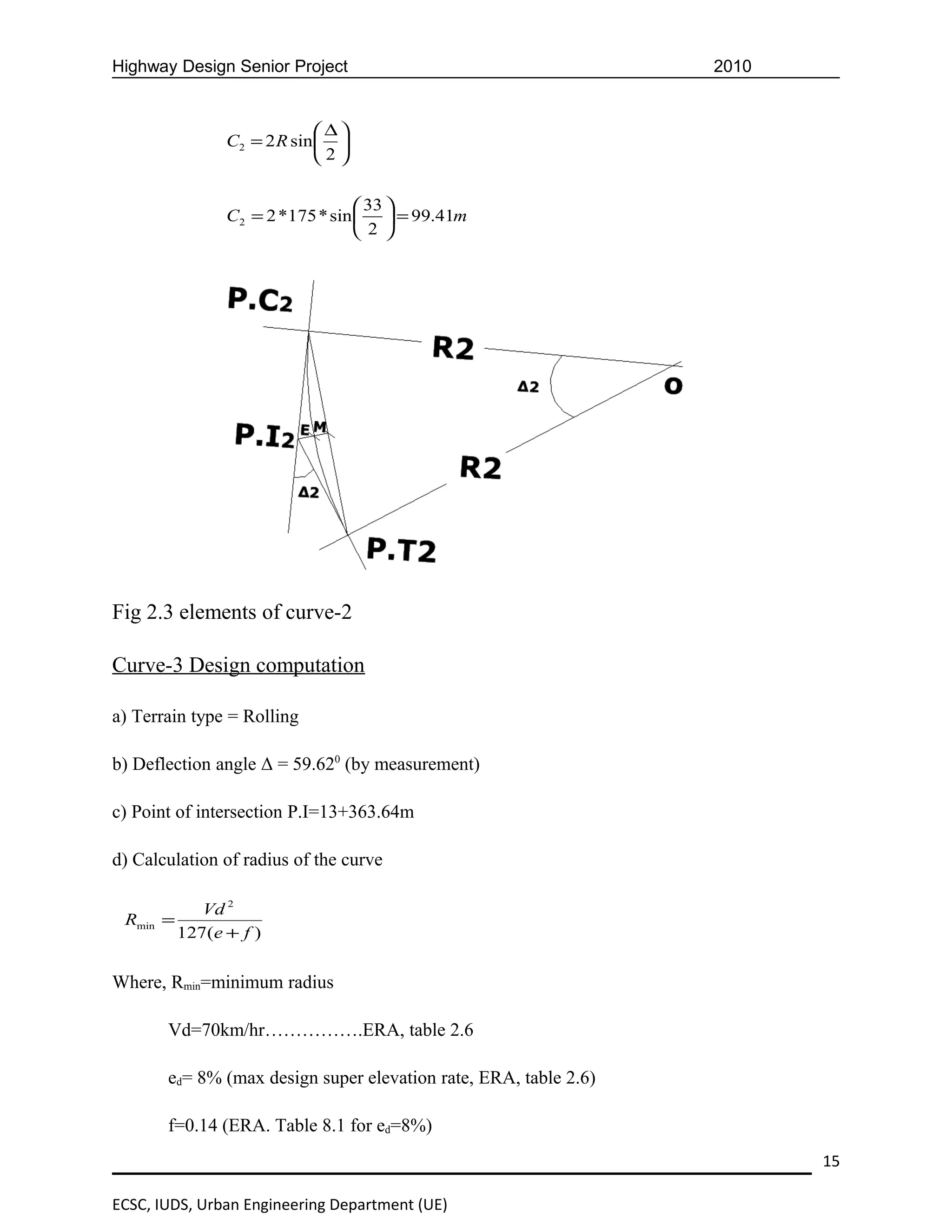 Highway Design Senior Project                                     2010


                              ∆
                C2 = 2 R sin  
                             2

                                   33 
                C2 = 2 *175 * sin   = 99.41m
                                   2 




Fig 2.3 elements of curve-2

Curve-3 Design computation

a) Terrain type = Rolling

b) Deflection angle Δ = 59.620 (by measurement)

c) Point of intersection P.I=13+363.64m

d) Calculation of radius of the curve

             Vd 2
 Rmin =
          127(e + f )


Where, Rmin=minimum radius

       Vd=70km/hr…………….ERA, table 2.6

       ed= 8% (max design super elevation rate, ERA, table 2.6)

       f=0.14 (ERA. Table 8.1 for ed=8%)
                                                                         15

ECSC, IUDS, Urban Engineering Department (UE)
 
