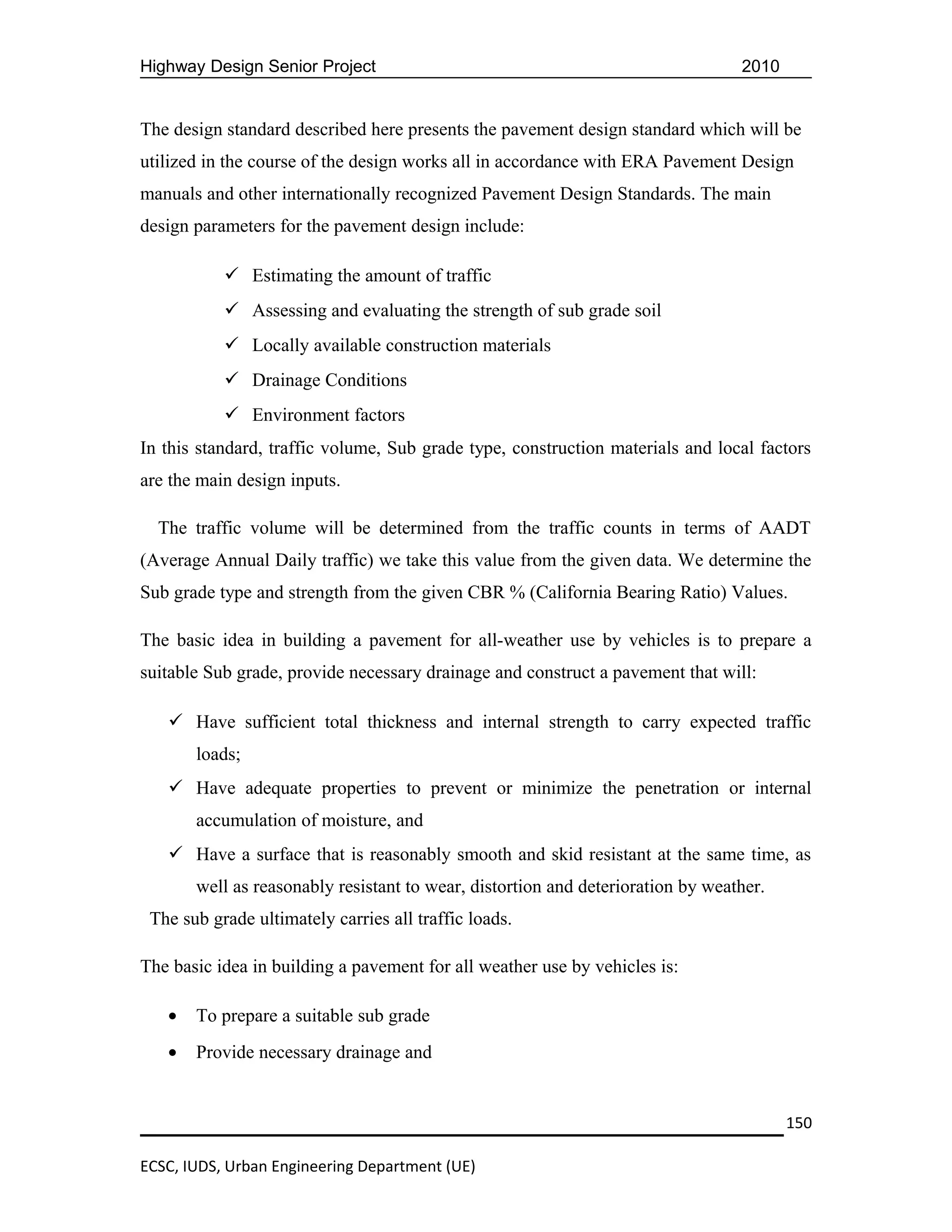 Highway Design Senior Project                                                    2010


The design standard described here presents the pavement design standard which will be
utilized in the course of the design works all in accordance with ERA Pavement Design
manuals and other internationally recognized Pavement Design Standards. The main
design parameters for the pavement design include:

            Estimating the amount of traffic
            Assessing and evaluating the strength of sub grade soil
            Locally available construction materials
            Drainage Conditions
            Environment factors
In this standard, traffic volume, Sub grade type, construction materials and local factors
are the main design inputs.

  The traffic volume will be determined from the traffic counts in terms of AADT
(Average Annual Daily traffic) we take this value from the given data. We determine the
Sub grade type and strength from the given CBR % (California Bearing Ratio) Values.

The basic idea in building a pavement for all-weather use by vehicles is to prepare a
suitable Sub grade, provide necessary drainage and construct a pavement that will:

    Have sufficient total thickness and internal strength to carry expected traffic
       loads;
    Have adequate properties to prevent or minimize the penetration or internal
       accumulation of moisture, and
    Have a surface that is reasonably smooth and skid resistant at the same time, as
       well as reasonably resistant to wear, distortion and deterioration by weather.
 The sub grade ultimately carries all traffic loads.

The basic idea in building a pavement for all weather use by vehicles is:

   •   To prepare a suitable sub grade
   •   Provide necessary drainage and


                                                                                        150

ECSC, IUDS, Urban Engineering Department (UE)
 