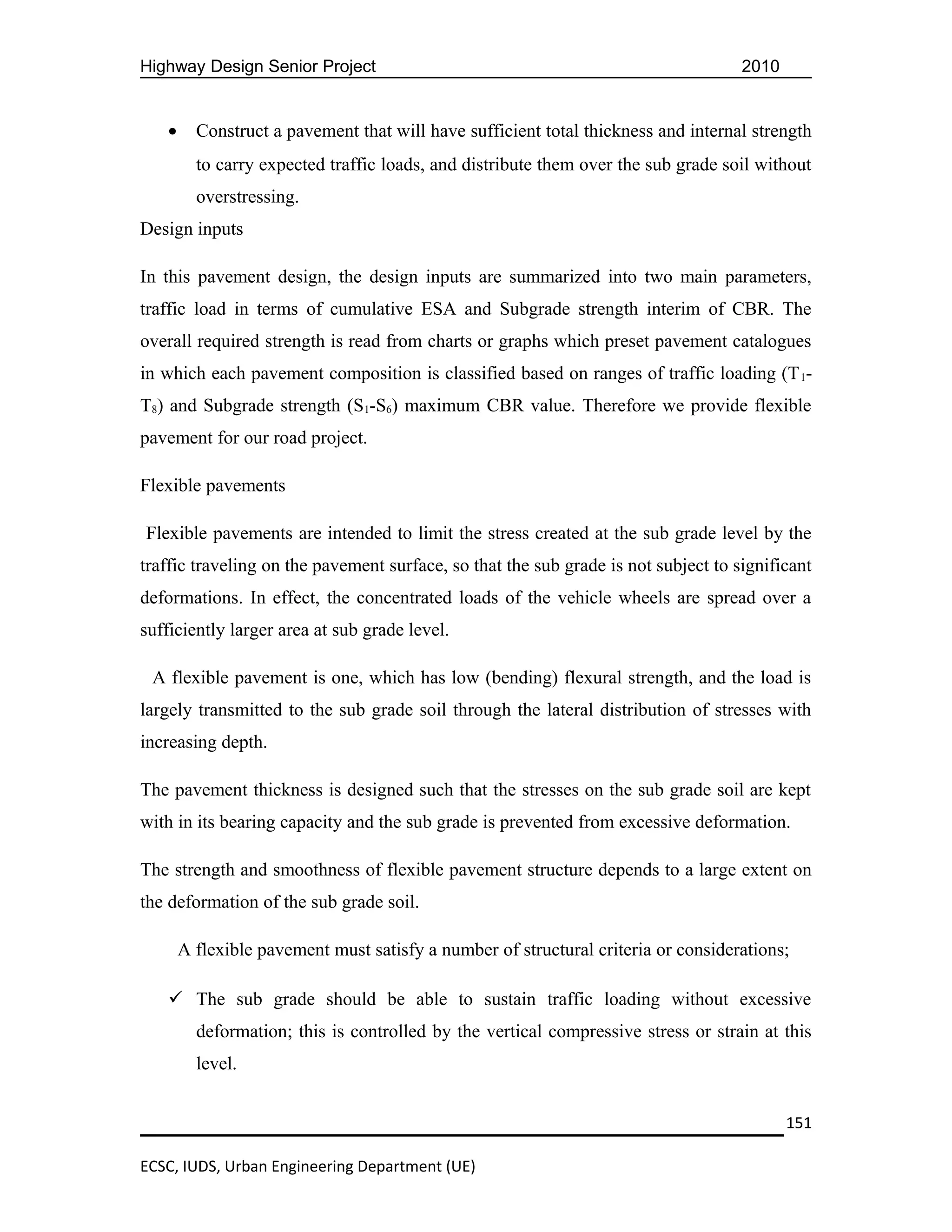 Highway Design Senior Project                                                       2010


   •     Construct a pavement that will have sufficient total thickness and internal strength
         to carry expected traffic loads, and distribute them over the sub grade soil without
         overstressing.
Design inputs

In this pavement design, the design inputs are summarized into two main parameters,
traffic load in terms of cumulative ESA and Subgrade strength interim of CBR. The
overall required strength is read from charts or graphs which preset pavement catalogues
in which each pavement composition is classified based on ranges of traffic loading (T 1-
T8) and Subgrade strength (S1-S6) maximum CBR value. Therefore we provide flexible
pavement for our road project.

Flexible pavements

Flexible pavements are intended to limit the stress created at the sub grade level by the
traffic traveling on the pavement surface, so that the sub grade is not subject to significant
deformations. In effect, the concentrated loads of the vehicle wheels are spread over a
sufficiently larger area at sub grade level.

 A flexible pavement is one, which has low (bending) flexural strength, and the load is
largely transmitted to the sub grade soil through the lateral distribution of stresses with
increasing depth.

The pavement thickness is designed such that the stresses on the sub grade soil are kept
with in its bearing capacity and the sub grade is prevented from excessive deformation.

The strength and smoothness of flexible pavement structure depends to a large extent on
the deformation of the sub grade soil.

       A flexible pavement must satisfy a number of structural criteria or considerations;

    The sub grade should be able to sustain traffic loading without excessive
         deformation; this is controlled by the vertical compressive stress or strain at this
         level.


                                                                                           151

ECSC, IUDS, Urban Engineering Department (UE)
 