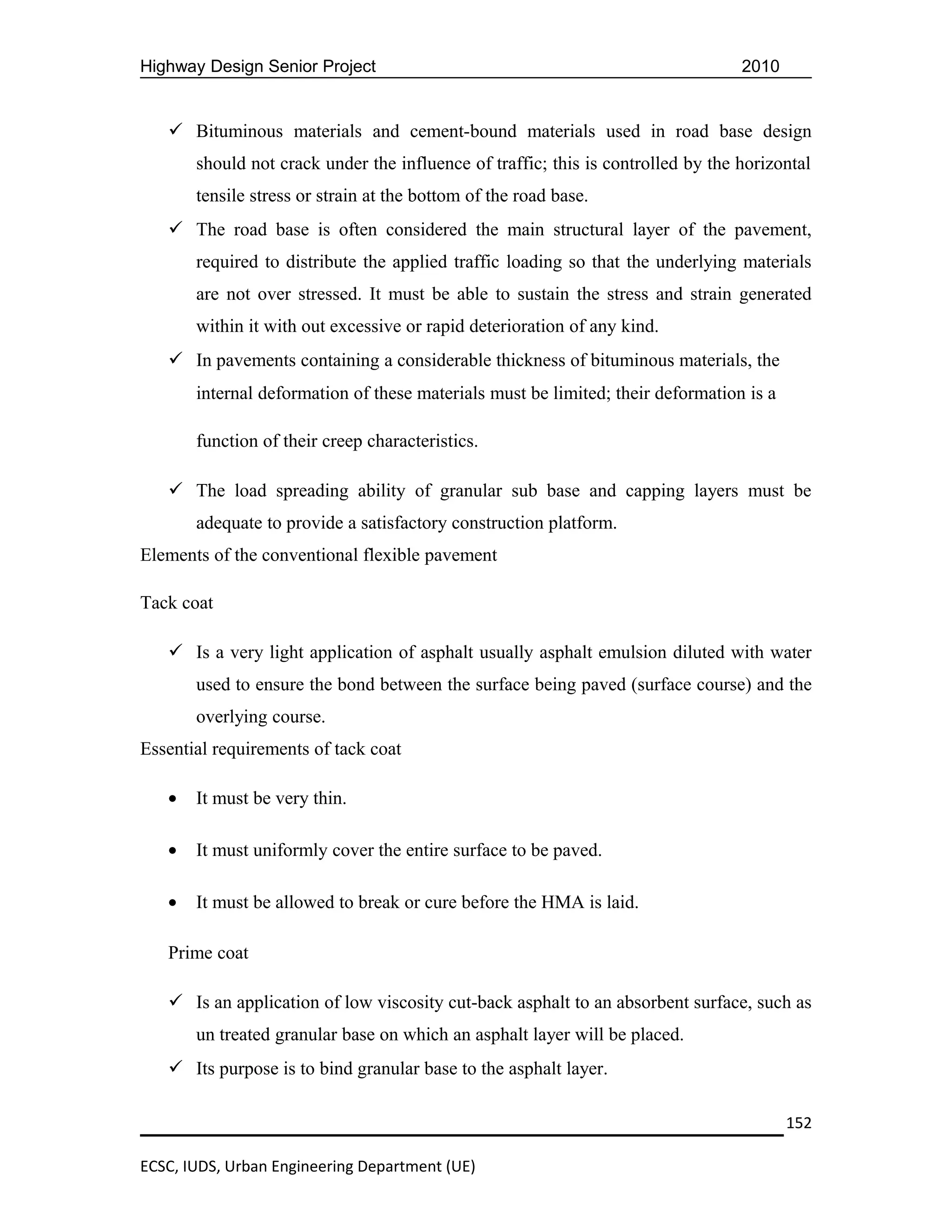 Highway Design Senior Project                                                     2010


    Bituminous materials and cement-bound materials used in road base design
       should not crack under the influence of traffic; this is controlled by the horizontal
       tensile stress or strain at the bottom of the road base.
    The road base is often considered the main structural layer of the pavement,
       required to distribute the applied traffic loading so that the underlying materials
       are not over stressed. It must be able to sustain the stress and strain generated
       within it with out excessive or rapid deterioration of any kind.
    In pavements containing a considerable thickness of bituminous materials, the
       internal deformation of these materials must be limited; their deformation is a

       function of their creep characteristics.

    The load spreading ability of granular sub base and capping layers must be
       adequate to provide a satisfactory construction platform.
Elements of the conventional flexible pavement

Tack coat

    Is a very light application of asphalt usually asphalt emulsion diluted with water
       used to ensure the bond between the surface being paved (surface course) and the
       overlying course.
Essential requirements of tack coat

   •   It must be very thin.

   •   It must uniformly cover the entire surface to be paved.

   •   It must be allowed to break or cure before the HMA is laid.

   Prime coat

    Is an application of low viscosity cut-back asphalt to an absorbent surface, such as
       un treated granular base on which an asphalt layer will be placed.
    Its purpose is to bind granular base to the asphalt layer.

                                                                                         152

ECSC, IUDS, Urban Engineering Department (UE)
 