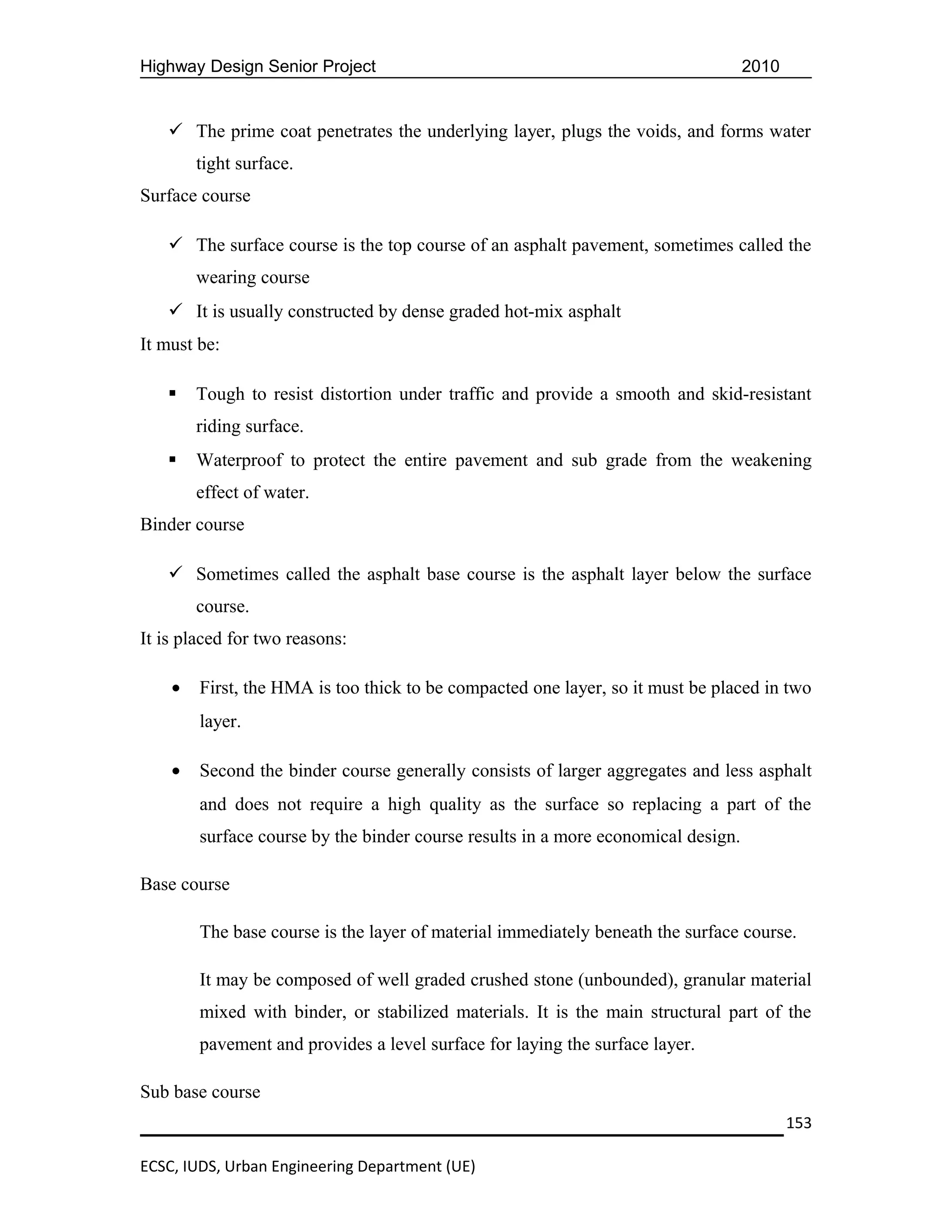 Highway Design Senior Project                                                      2010


    The prime coat penetrates the underlying layer, plugs the voids, and forms water
        tight surface.
Surface course

    The surface course is the top course of an asphalt pavement, sometimes called the
        wearing course
    It is usually constructed by dense graded hot-mix asphalt
It must be:

       Tough to resist distortion under traffic and provide a smooth and skid-resistant
        riding surface.
       Waterproof to protect the entire pavement and sub grade from the weakening
        effect of water.
Binder course

    Sometimes called the asphalt base course is the asphalt layer below the surface
        course.
It is placed for two reasons:

    •   First, the HMA is too thick to be compacted one layer, so it must be placed in two
        layer.

    •   Second the binder course generally consists of larger aggregates and less asphalt
        and does not require a high quality as the surface so replacing a part of the
        surface course by the binder course results in a more economical design.

Base course

        The base course is the layer of material immediately beneath the surface course.

        It may be composed of well graded crushed stone (unbounded), granular material
        mixed with binder, or stabilized materials. It is the main structural part of the
        pavement and provides a level surface for laying the surface layer.

Sub base course
                                                                                          153

ECSC, IUDS, Urban Engineering Department (UE)
 