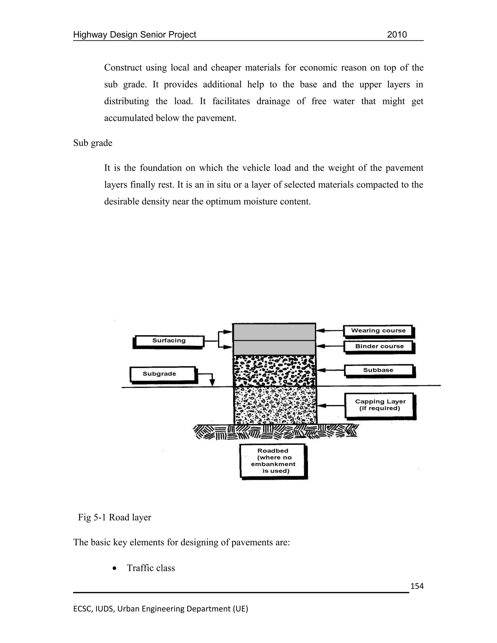 Highway Design Senior Project                                                       2010


       Construct using local and cheaper materials for economic reason on top of the
       sub grade. It provides additional help to the base and the upper layers in
       distributing the load. It facilitates drainage of free water that might get
       accumulated below the pavement.

Sub grade

       It is the foundation on which the vehicle load and the weight of the pavement
       layers finally rest. It is an in situ or a layer of selected materials compacted to the
       desirable density near the optimum moisture content.




 Fig 5-1 Road layer

The basic key elements for designing of pavements are:

          •   Traffic class
                                                                                           154

ECSC, IUDS, Urban Engineering Department (UE)
 