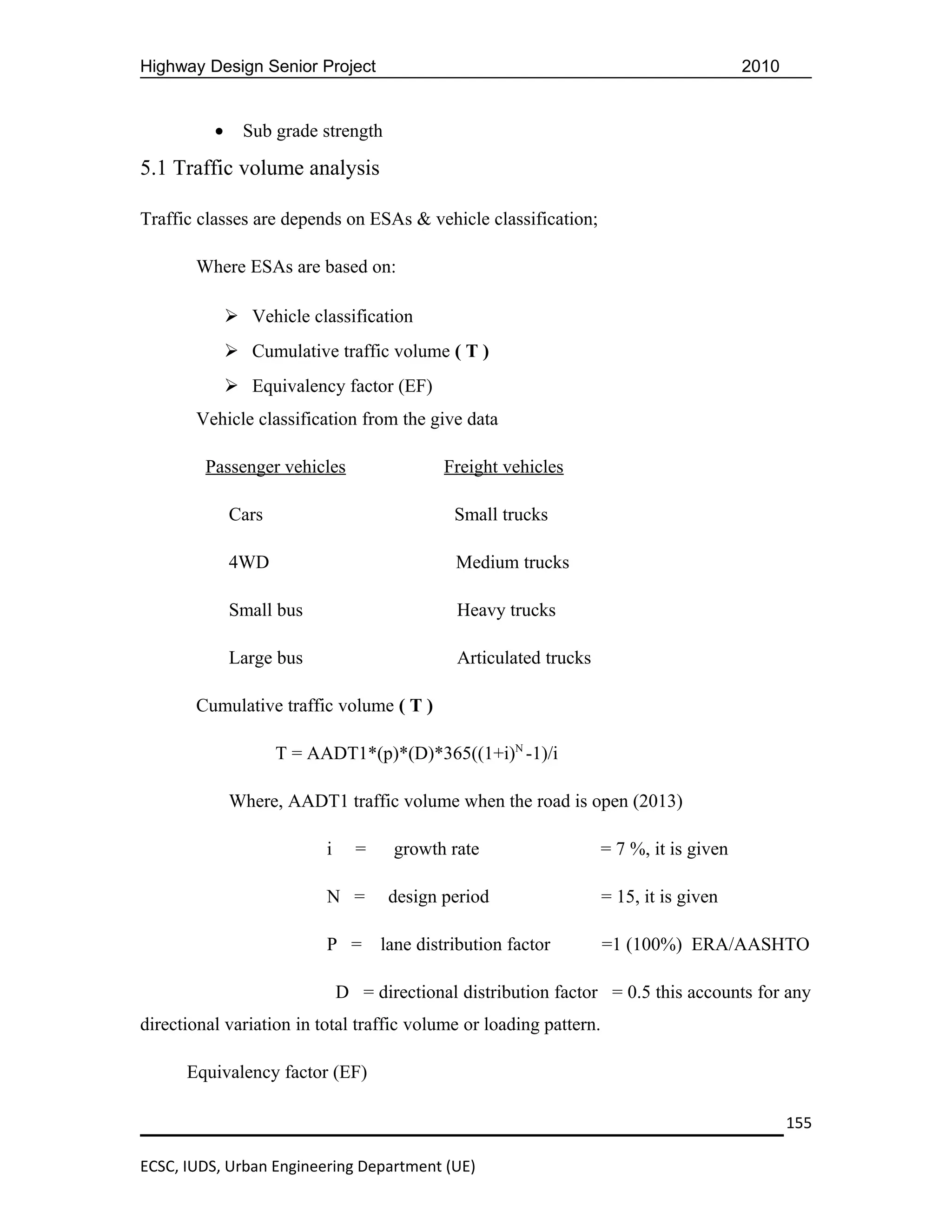 Highway Design Senior Project                                                            2010


          •     Sub grade strength

5.1 Traffic volume analysis

Traffic classes are depends on ESAs & vehicle classification;

       Where ESAs are based on:

               Vehicle classification
               Cumulative traffic volume ( T )
               Equivalency factor (EF)
       Vehicle classification from the give data

         Passenger vehicles                  Freight vehicles

              Cars                             Small trucks

              4WD                              Medium trucks

              Small bus                        Heavy trucks

              Large bus                        Articulated trucks

       Cumulative traffic volume ( T )

                     T = AADT1*(p)*(D)*365((1+i)N -1)/i

              Where, AADT1 traffic volume when the road is open (2013)

                           i     =    growth rate                   = 7 %, it is given

                           N =        design period                 = 15, it is given

                           P =       lane distribution factor       =1 (100%) ERA/AASHTO

                               D = directional distribution factor = 0.5 this accounts for any
directional variation in total traffic volume or loading pattern.

      Equivalency factor (EF)

                                                                                                155

ECSC, IUDS, Urban Engineering Department (UE)
 