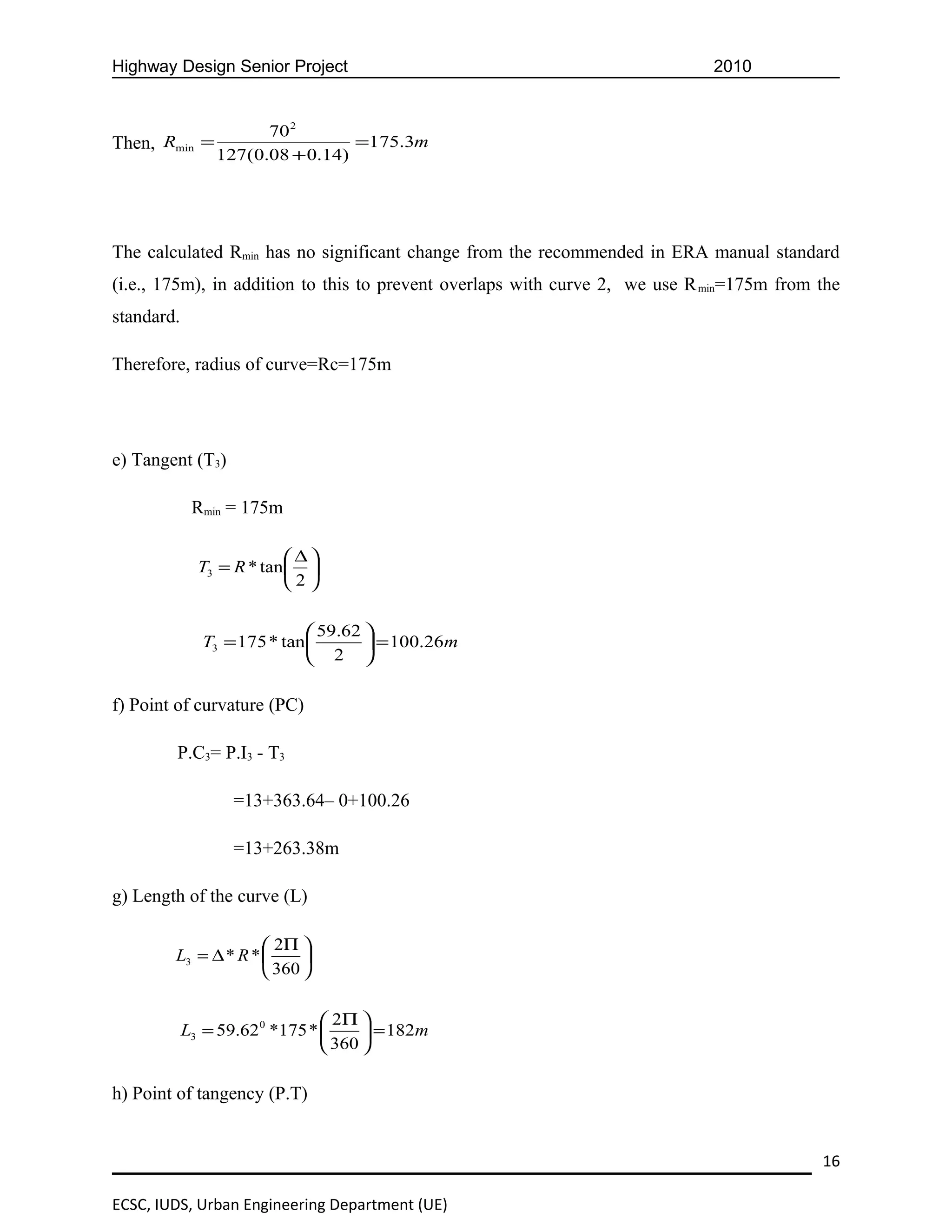 Highway Design Senior Project                                                2010


                      70 2
Then, Rmin =                     =175.3m
                127(0.08 + 0.14)




The calculated Rmin has no significant change from the recommended in ERA manual standard
(i.e., 175m), in addition to this to prevent overlaps with curve 2, we use R min=175m from the
standard.

Therefore, radius of curve=Rc=175m




e) Tangent (T3)

             Rmin = 175m

                           ∆
              T3 = R * tan  
                           2

                              59.62 
              T3 = 175 * tan         = 100.26m
                              2 

f) Point of curvature (PC)

        P.C3= P.I3 - T3

                   =13+363.64– 0+100.26

                   =13+263.38m

g) Length of the curve (L)

                      2Π 
        L3 = ∆ * R *      
                      360 

                                 2Π 
            L3 = 59.62 0 *175 *       = 182m
                                 360 

h) Point of tangency (P.T)


                                                                                           16

ECSC, IUDS, Urban Engineering Department (UE)
 