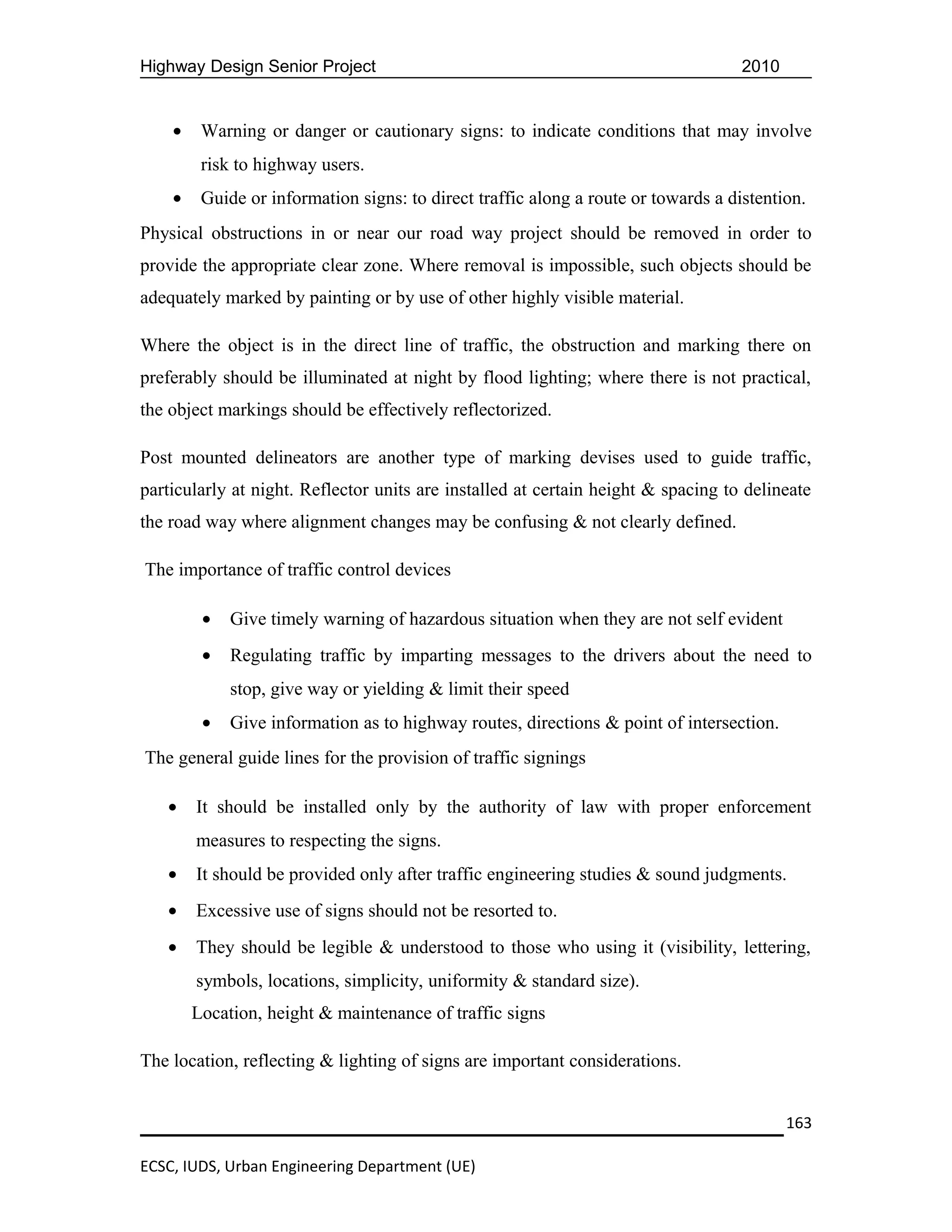 Highway Design Senior Project                                                       2010


    •    Warning or danger or cautionary signs: to indicate conditions that may involve
         risk to highway users.
    •    Guide or information signs: to direct traffic along a route or towards a distention.
Physical obstructions in or near our road way project should be removed in order to
provide the appropriate clear zone. Where removal is impossible, such objects should be
adequately marked by painting or by use of other highly visible material.

Where the object is in the direct line of traffic, the obstruction and marking there on
preferably should be illuminated at night by flood lighting; where there is not practical,
the object markings should be effectively reflectorized.

Post mounted delineators are another type of marking devises used to guide traffic,
particularly at night. Reflector units are installed at certain height & spacing to delineate
the road way where alignment changes may be confusing & not clearly defined.

The importance of traffic control devices

         •   Give timely warning of hazardous situation when they are not self evident
         •   Regulating traffic by imparting messages to the drivers about the need to
             stop, give way or yielding & limit their speed
         •   Give information as to highway routes, directions & point of intersection.
The general guide lines for the provision of traffic signings

   •    It should be installed only by the authority of law with proper enforcement
        measures to respecting the signs.
   •    It should be provided only after traffic engineering studies & sound judgments.
   •    Excessive use of signs should not be resorted to.
   •    They should be legible & understood to those who using it (visibility, lettering,
        symbols, locations, simplicity, uniformity & standard size).
        Location, height & maintenance of traffic signs

The location, reflecting & lighting of signs are important considerations.


                                                                                           163

ECSC, IUDS, Urban Engineering Department (UE)
 