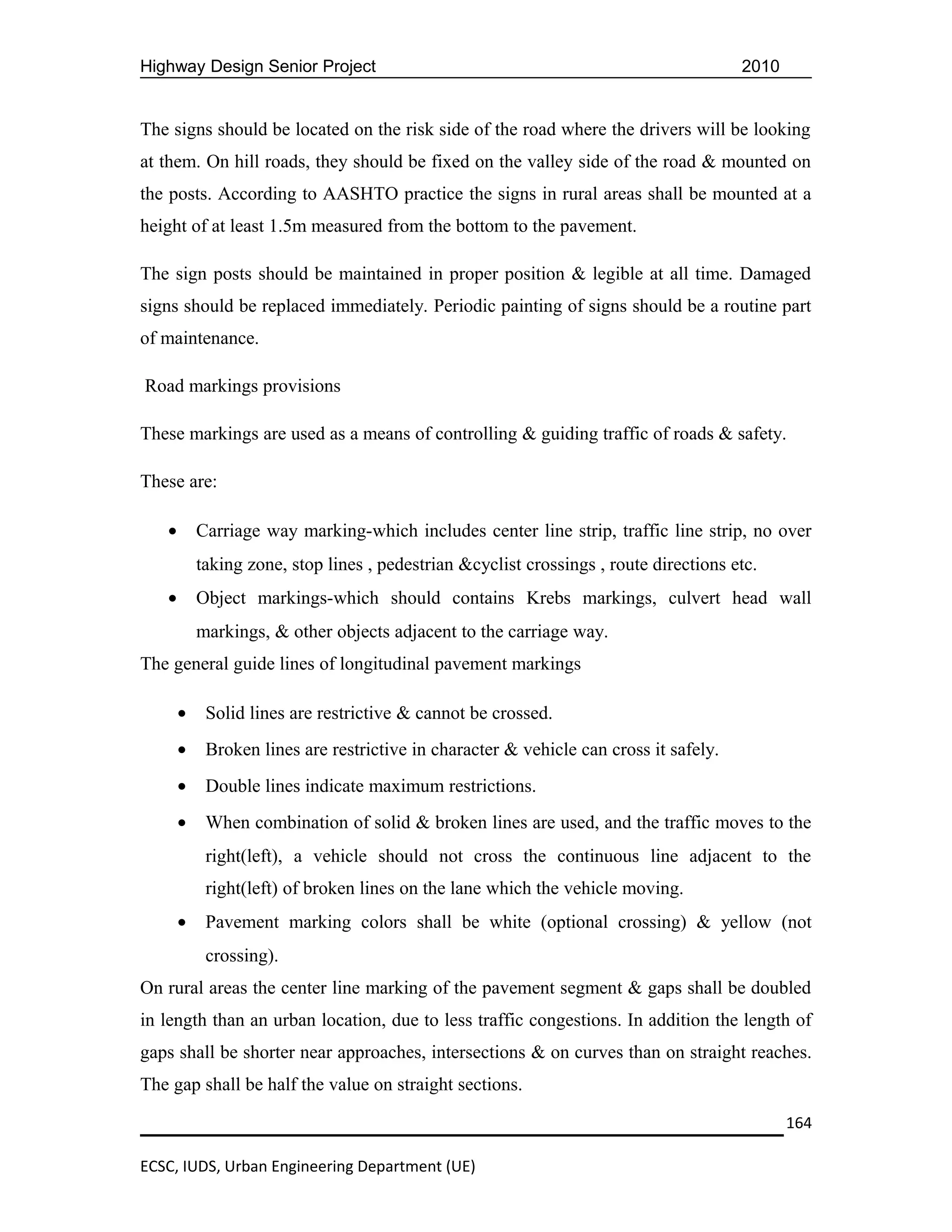 Highway Design Senior Project                                                          2010


The signs should be located on the risk side of the road where the drivers will be looking
at them. On hill roads, they should be fixed on the valley side of the road & mounted on
the posts. According to AASHTO practice the signs in rural areas shall be mounted at a
height of at least 1.5m measured from the bottom to the pavement.

The sign posts should be maintained in proper position & legible at all time. Damaged
signs should be replaced immediately. Periodic painting of signs should be a routine part
of maintenance.

Road markings provisions

These markings are used as a means of controlling & guiding traffic of roads & safety.

These are:

   •       Carriage way marking-which includes center line strip, traffic line strip, no over
           taking zone, stop lines , pedestrian &cyclist crossings , route directions etc.
   •       Object markings-which should contains Krebs markings, culvert head wall
           markings, & other objects adjacent to the carriage way.
The general guide lines of longitudinal pavement markings

       •    Solid lines are restrictive & cannot be crossed.
       •    Broken lines are restrictive in character & vehicle can cross it safely.
       •    Double lines indicate maximum restrictions.
       •    When combination of solid & broken lines are used, and the traffic moves to the
            right(left), a vehicle should not cross the continuous line adjacent to the
            right(left) of broken lines on the lane which the vehicle moving.
       •    Pavement marking colors shall be white (optional crossing) & yellow (not
            crossing).
On rural areas the center line marking of the pavement segment & gaps shall be doubled
in length than an urban location, due to less traffic congestions. In addition the length of
gaps shall be shorter near approaches, intersections & on curves than on straight reaches.
The gap shall be half the value on straight sections.

                                                                                              164

ECSC, IUDS, Urban Engineering Department (UE)
 