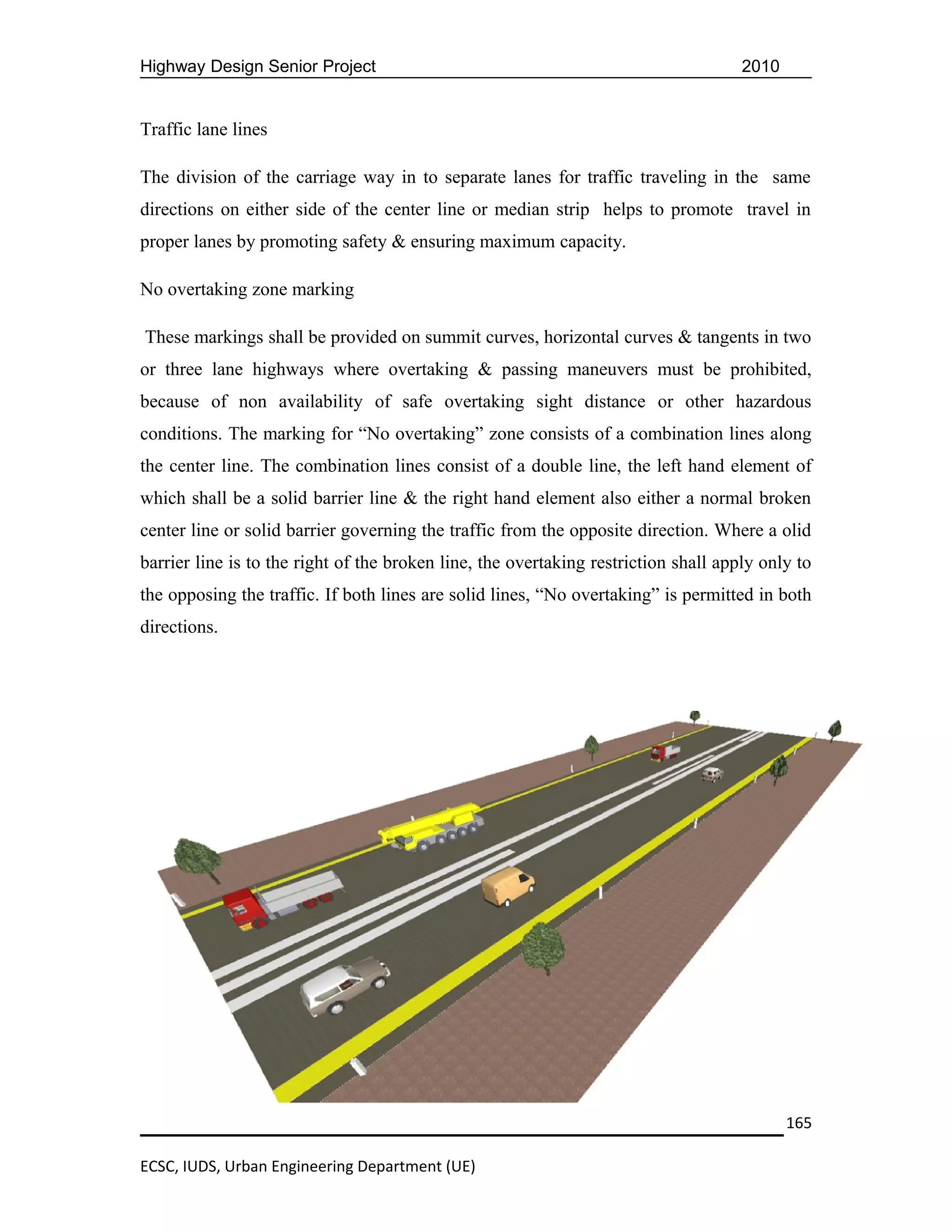 Highway Design Senior Project                                                        2010


Traffic lane lines

The division of the carriage way in to separate lanes for traffic traveling in the same
directions on either side of the center line or median strip helps to promote travel in
proper lanes by promoting safety & ensuring maximum capacity.

No overtaking zone marking

These markings shall be provided on summit curves, horizontal curves & tangents in two
or three lane highways where overtaking & passing maneuvers must be prohibited,
because of non availability of safe overtaking sight distance or other hazardous
conditions. The marking for “No overtaking” zone consists of a combination lines along
the center line. The combination lines consist of a double line, the left hand element of
which shall be a solid barrier line & the right hand element also either a normal broken
center line or solid barrier governing the traffic from the opposite direction. Where a olid
barrier line is to the right of the broken line, the overtaking restriction shall apply only to
the opposing the traffic. If both lines are solid lines, “No overtaking” is permitted in both
directions.




                                                                                            165

ECSC, IUDS, Urban Engineering Department (UE)
 