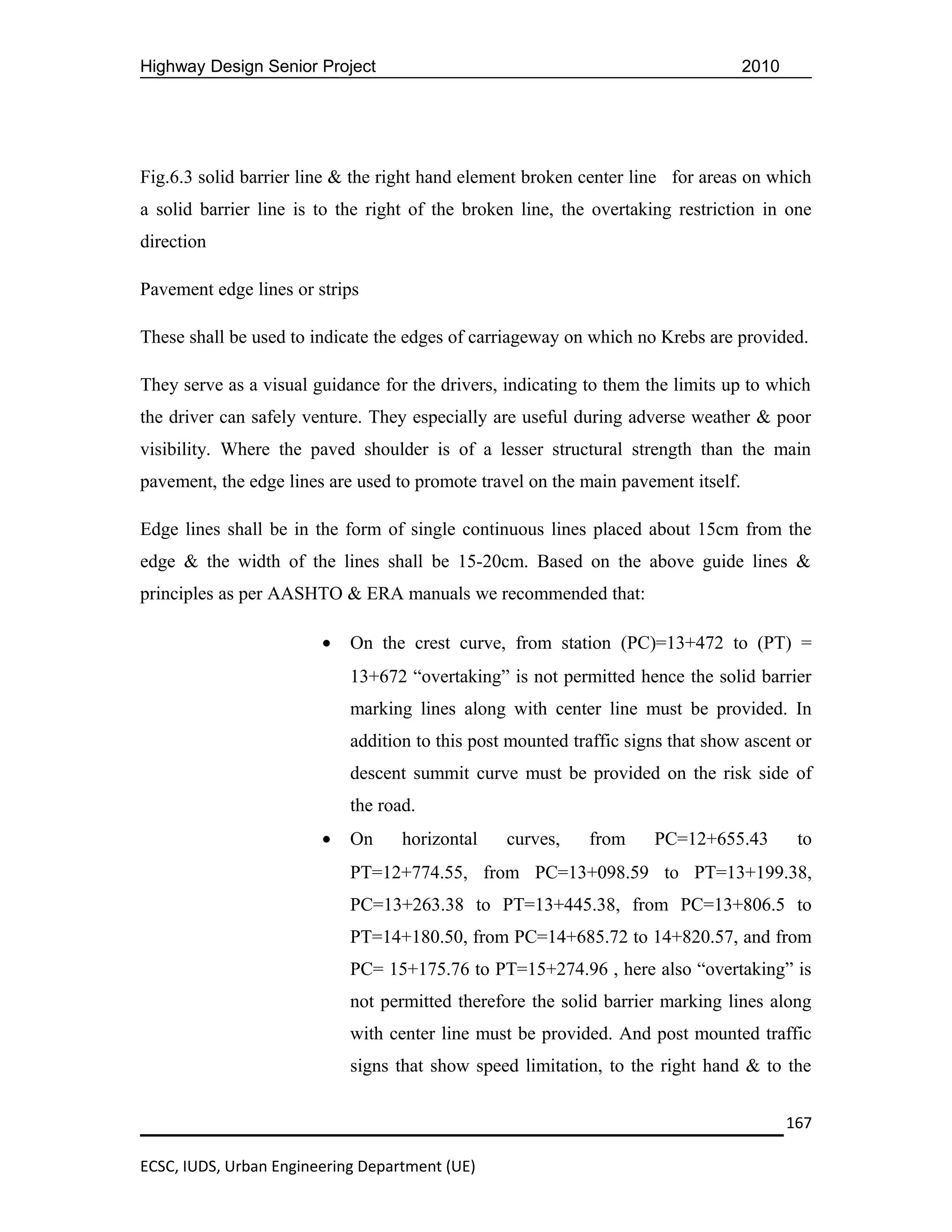 Highway Design Senior Project                                                      2010




Fig.6.3 solid barrier line & the right hand element broken center line for areas on which
a solid barrier line is to the right of the broken line, the overtaking restriction in one
direction

Pavement edge lines or strips

These shall be used to indicate the edges of carriageway on which no Krebs are provided.

They serve as a visual guidance for the drivers, indicating to them the limits up to which
the driver can safely venture. They especially are useful during adverse weather & poor
visibility. Where the paved shoulder is of a lesser structural strength than the main
pavement, the edge lines are used to promote travel on the main pavement itself.

Edge lines shall be in the form of single continuous lines placed about 15cm from the
edge & the width of the lines shall be 15-20cm. Based on the above guide lines &
principles as per AASHTO & ERA manuals we recommended that:

                        •   On the crest curve, from station (PC)=13+472 to (PT) =
                            13+672 “overtaking” is not permitted hence the solid barrier
                            marking lines along with center line must be provided. In
                            addition to this post mounted traffic signs that show ascent or
                            descent summit curve must be provided on the risk side of
                            the road.
                        •   On     horizontal    curves,    from     PC=12+655.43          to
                            PT=12+774.55, from PC=13+098.59 to PT=13+199.38,
                            PC=13+263.38 to PT=13+445.38, from PC=13+806.5 to
                            PT=14+180.50, from PC=14+685.72 to 14+820.57, and from
                            PC= 15+175.76 to PT=15+274.96 , here also “overtaking” is
                            not permitted therefore the solid barrier marking lines along
                            with center line must be provided. And post mounted traffic
                            signs that show speed limitation, to the right hand & to the


                                                                                          167

ECSC, IUDS, Urban Engineering Department (UE)
 