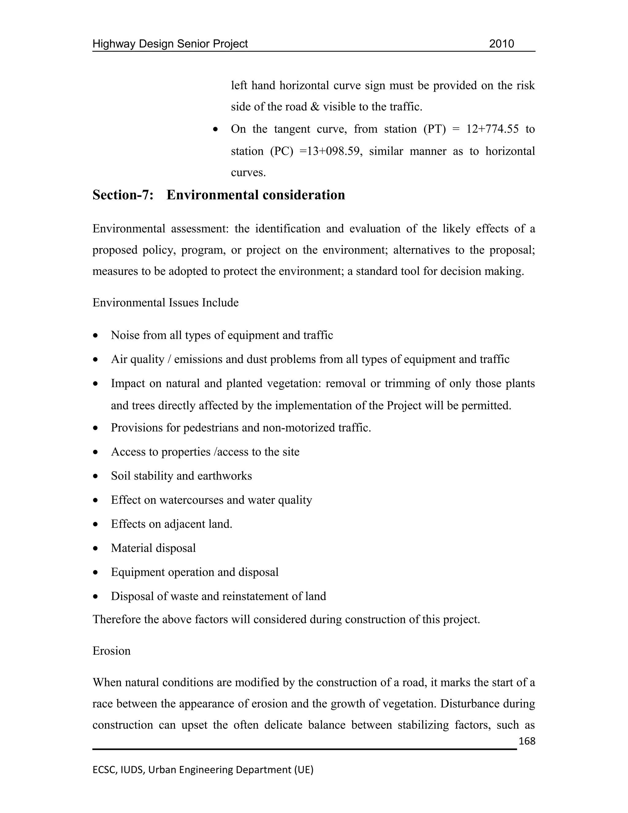 Highway Design Senior Project                                                      2010


                             left hand horizontal curve sign must be provided on the risk
                             side of the road & visible to the traffic.
                         •   On the tangent curve, from station (PT) = 12+774.55 to
                             station (PC) =13+098.59, similar manner as to horizontal
                             curves.
Section-7: Environmental consideration

Environmental assessment: the identification and evaluation of the likely effects of a
proposed policy, program, or project on the environment; alternatives to the proposal;
measures to be adopted to protect the environment; a standard tool for decision making.

Environmental Issues Include

•   Noise from all types of equipment and traffic
•   Air quality / emissions and dust problems from all types of equipment and traffic
•   Impact on natural and planted vegetation: removal or trimming of only those plants
    and trees directly affected by the implementation of the Project will be permitted.
•   Provisions for pedestrians and non-motorized traffic.
•   Access to properties /access to the site
•   Soil stability and earthworks
•   Effect on watercourses and water quality
•   Effects on adjacent land.
•   Material disposal
•   Equipment operation and disposal
•   Disposal of waste and reinstatement of land
Therefore the above factors will considered during construction of this project.

Erosion

When natural conditions are modified by the construction of a road, it marks the start of a
race between the appearance of erosion and the growth of vegetation. Disturbance during
construction can upset the often delicate balance between stabilizing factors, such as
                                                                                          168

ECSC, IUDS, Urban Engineering Department (UE)
 