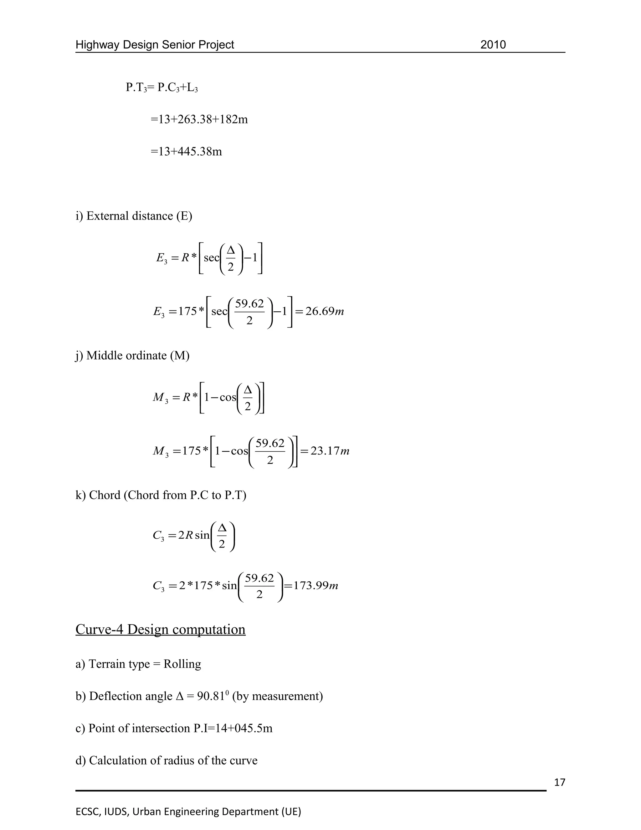 Highway Design Senior Project                             2010


          P.T3= P.C3+L3

               =13+263.38+182m

               =13+445.38m




i) External distance (E)

                          ∆ 
                E3 = R * sec  − 1
                          2 

                            59.62  
               E3 = 175 * sec      −1 = 26.69m
                            2  

j) Middle ordinate (M)

                                 ∆ 
               M 3 = R * 1 − cos 
                                 2 

                                   59.62 
               M 3 = 175 * 1 − cos        = 23.17 m
                                   2 

k) Chord (Chord from P.C to P.T)

                            ∆
               C3 = 2 R sin  
                            2

                                  59.62 
               C3 = 2 *175 * sin         = 173.99m
                                  2 


Curve-4 Design computation

a) Terrain type = Rolling

b) Deflection angle Δ = 90.810 (by measurement)

c) Point of intersection P.I=14+045.5m

d) Calculation of radius of the curve
                                                                 17

ECSC, IUDS, Urban Engineering Department (UE)
 