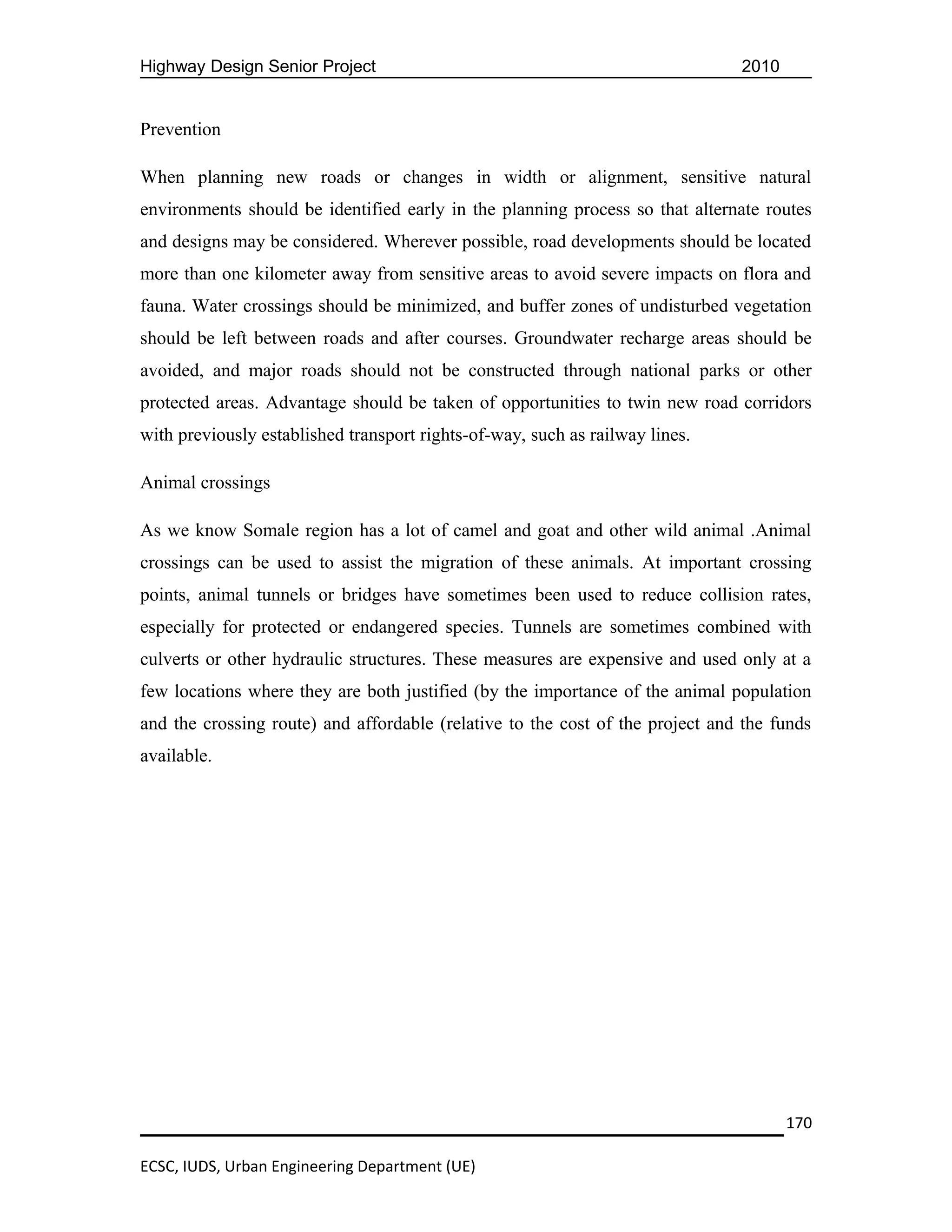 Highway Design Senior Project                                                  2010


Prevention

When planning new roads or changes in width or alignment, sensitive natural
environments should be identified early in the planning process so that alternate routes
and designs may be considered. Wherever possible, road developments should be located
more than one kilometer away from sensitive areas to avoid severe impacts on flora and
fauna. Water crossings should be minimized, and buffer zones of undisturbed vegetation
should be left between roads and after courses. Groundwater recharge areas should be
avoided, and major roads should not be constructed through national parks or other
protected areas. Advantage should be taken of opportunities to twin new road corridors
with previously established transport rights-of-way, such as railway lines.

Animal crossings

As we know Somale region has a lot of camel and goat and other wild animal .Animal
crossings can be used to assist the migration of these animals. At important crossing
points, animal tunnels or bridges have sometimes been used to reduce collision rates,
especially for protected or endangered species. Tunnels are sometimes combined with
culverts or other hydraulic structures. These measures are expensive and used only at a
few locations where they are both justified (by the importance of the animal population
and the crossing route) and affordable (relative to the cost of the project and the funds
available.




                                                                                      170

ECSC, IUDS, Urban Engineering Department (UE)
 