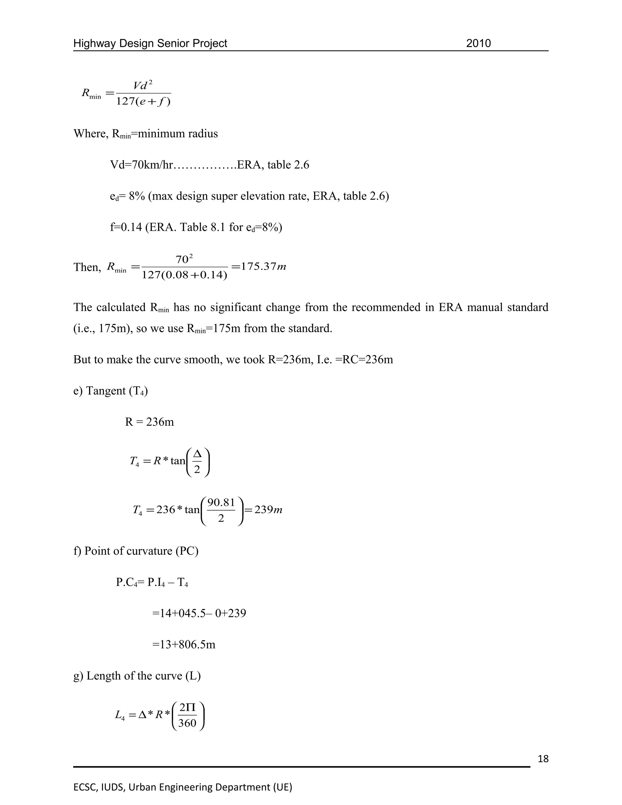Highway Design Senior Project                                            2010


             Vd 2
 Rmin =
          127(e + f )


Where, Rmin=minimum radius

       Vd=70km/hr…………….ERA, table 2.6

       ed= 8% (max design super elevation rate, ERA, table 2.6)

       f=0.14 (ERA. Table 8.1 for ed=8%)

                     70 2
Then, Rmin =                    =175.37 m
               127(0.08 + 0.14)


The calculated Rmin has no significant change from the recommended in ERA manual standard
(i.e., 175m), so we use Rmin=175m from the standard.

But to make the curve smooth, we took R=236m, I.e. =RC=236m

e) Tangent (T4)

            R = 236m

                         ∆
             T4 = R * tan 
                         2

                             90.81 
             T4 = 236 * tan         = 239m
                             2 

f) Point of curvature (PC)

          P.C4= P.I4 – T4

                  =14+045.5– 0+239

                  =13+806.5m

g) Length of the curve (L)

                        2Π 
          L4 = ∆ * R *      
                        360 


                                                                                      18

ECSC, IUDS, Urban Engineering Department (UE)
 