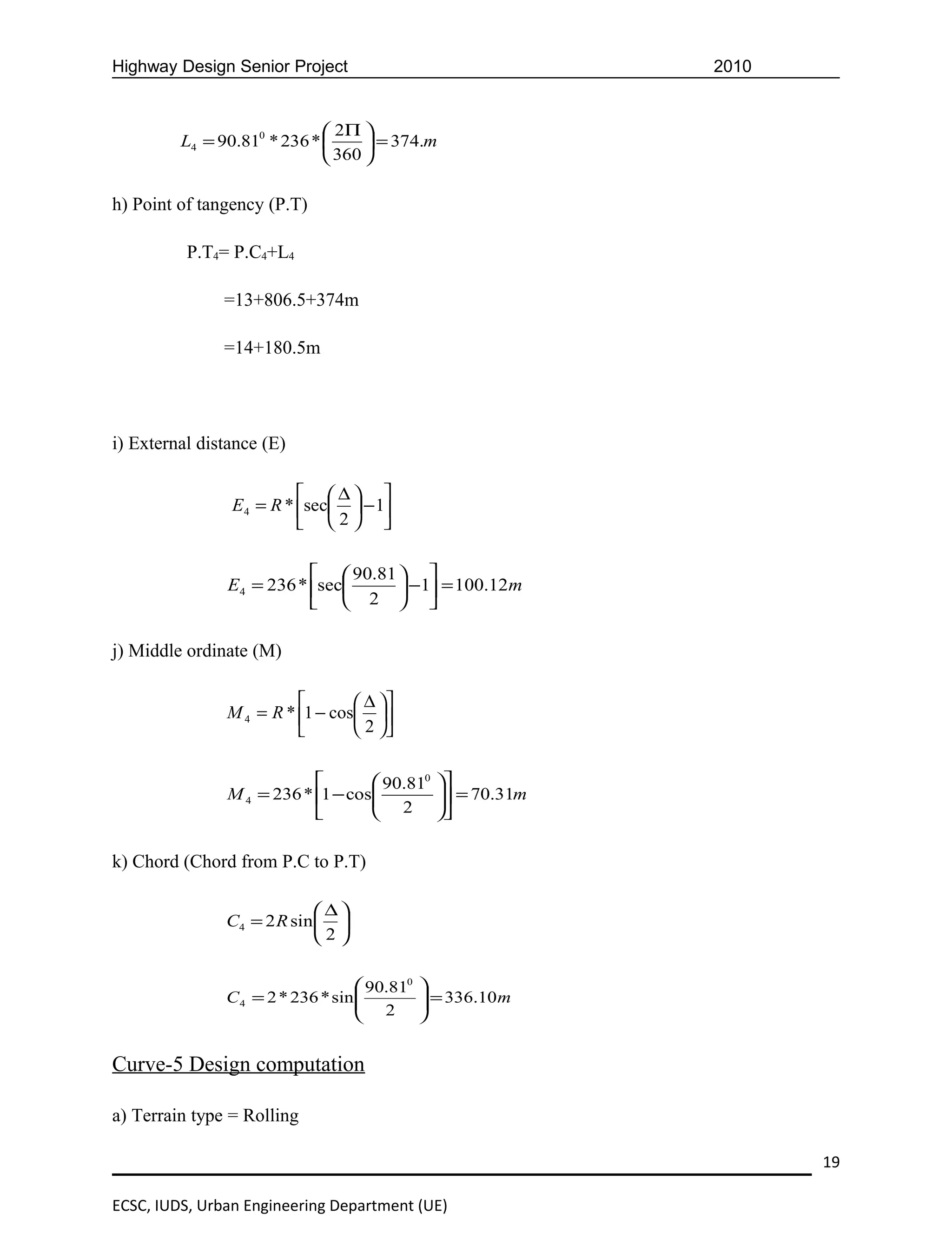 Highway Design Senior Project                                 2010


                              2Π 
         L4 = 90.810 * 236 *       = 374.m
                              360 

h) Point of tangency (P.T)

          P.T4= P.C4+L4

               =13+806.5+374m

               =14+180.5m




i) External distance (E)

                          ∆ 
                E4 = R * sec  − 1
                          2 

                            90.81  
               E4 = 236 * sec      −1 = 100.12m
                            2  

j) Middle ordinate (M)

                                 ∆ 
               M 4 = R * 1 − cos 
                                 2 

                                   90.810     
               M 4 = 236 * 1 − cos
                                    2           = 70.31m
                                                
                                              

k) Chord (Chord from P.C to P.T)

                             ∆
               C4 = 2 R sin  
                            2

                                    90.810   
               C 4 = 2 * 236 * sin 
                                    2         = 336.10 m
                                              
                                             


Curve-5 Design computation

a) Terrain type = Rolling

                                                                     19

ECSC, IUDS, Urban Engineering Department (UE)
 