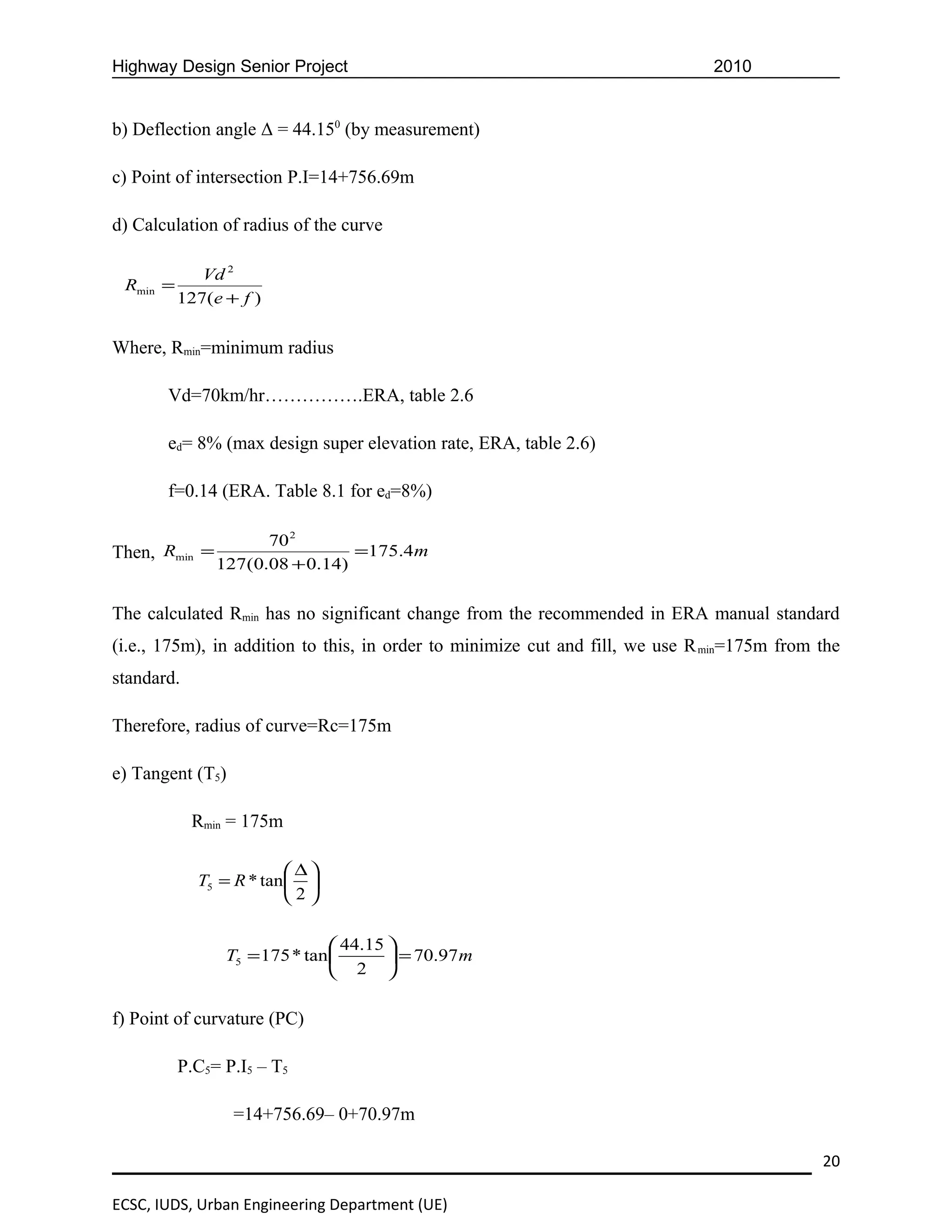Highway Design Senior Project                                                  2010


b) Deflection angle Δ = 44.150 (by measurement)

c) Point of intersection P.I=14+756.69m

d) Calculation of radius of the curve

             Vd 2
 Rmin =
          127(e + f )


Where, Rmin=minimum radius

       Vd=70km/hr…………….ERA, table 2.6

       ed= 8% (max design super elevation rate, ERA, table 2.6)

       f=0.14 (ERA. Table 8.1 for ed=8%)

                     70 2
Then, Rmin =                    =175.4m
               127(0.08 + 0.14)


The calculated Rmin has no significant change from the recommended in ERA manual standard
(i.e., 175m), in addition to this, in order to minimize cut and fill, we use R min=175m from the
standard.

Therefore, radius of curve=Rc=175m

e) Tangent (T5)

            Rmin = 175m

                        ∆
            T5 = R * tan 
                        2

                                44.15 
                T5 = 175 * tan         = 70.97 m
                                2 

f) Point of curvature (PC)

          P.C5= P.I5 – T5

                  =14+756.69– 0+70.97m

                                                                                             20

ECSC, IUDS, Urban Engineering Department (UE)
 