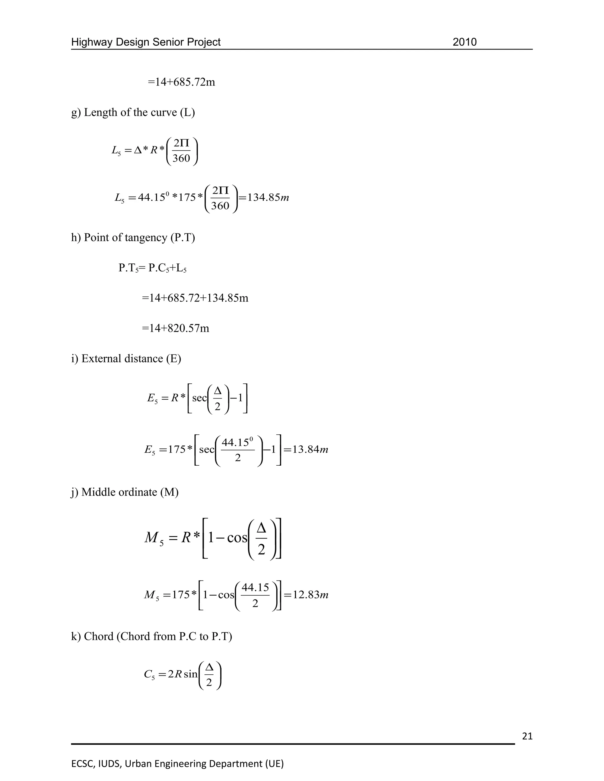 Highway Design Senior Project                            2010


                =14+685.72m

g) Length of the curve (L)

                      2Π 
        L5 = ∆ * R *      
                      360 

                             2Π 
         L5 = 44.150 *175 *       = 134.85m
                             360 

h) Point of tangency (P.T)

          P.T5= P.C5+L5

               =14+685.72+134.85m

               =14+820.57m

i) External distance (E)

                          ∆ 
                E5 = R * sec  − 1
                          2 

                            44.150     
               E5 = 175 * sec
                                        −1 = 13.84m
                                        
                            2          

j) Middle ordinate (M)


                                  ∆ 
                M 5 = R * 1 − cos 
                                  2 

                                   44.15 
               M 5 = 175 * 1 − cos        = 12.83m
                                   2 

k) Chord (Chord from P.C to P.T)

                            ∆
               C5 = 2 R sin  
                            2



                                                                21

ECSC, IUDS, Urban Engineering Department (UE)
 