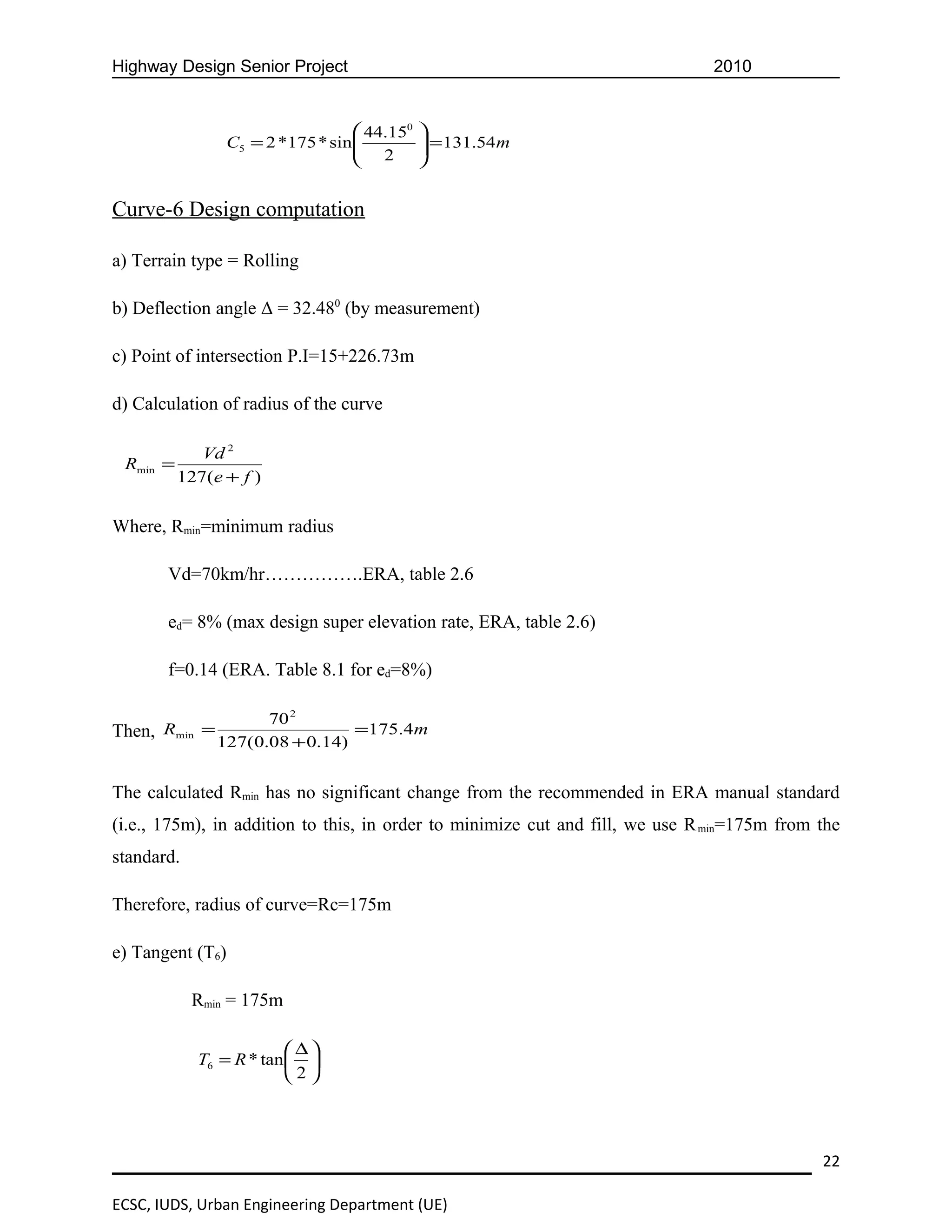 Highway Design Senior Project                                                  2010


                                   44.150   
                C5 = 2 *175 * sin 
                                   2         = 131.54m
                                             
                                            


Curve-6 Design computation

a) Terrain type = Rolling

b) Deflection angle Δ = 32.480 (by measurement)

c) Point of intersection P.I=15+226.73m

d) Calculation of radius of the curve

             Vd 2
 Rmin =
          127(e + f )


Where, Rmin=minimum radius

       Vd=70km/hr…………….ERA, table 2.6

       ed= 8% (max design super elevation rate, ERA, table 2.6)

       f=0.14 (ERA. Table 8.1 for ed=8%)

                     70 2
Then, Rmin =                    =175.4m
               127(0.08 + 0.14)


The calculated Rmin has no significant change from the recommended in ERA manual standard
(i.e., 175m), in addition to this, in order to minimize cut and fill, we use R min=175m from the
standard.

Therefore, radius of curve=Rc=175m

e) Tangent (T6)

            Rmin = 175m

                          ∆
            T6 = R * tan  
                         2




                                                                                             22

ECSC, IUDS, Urban Engineering Department (UE)
 