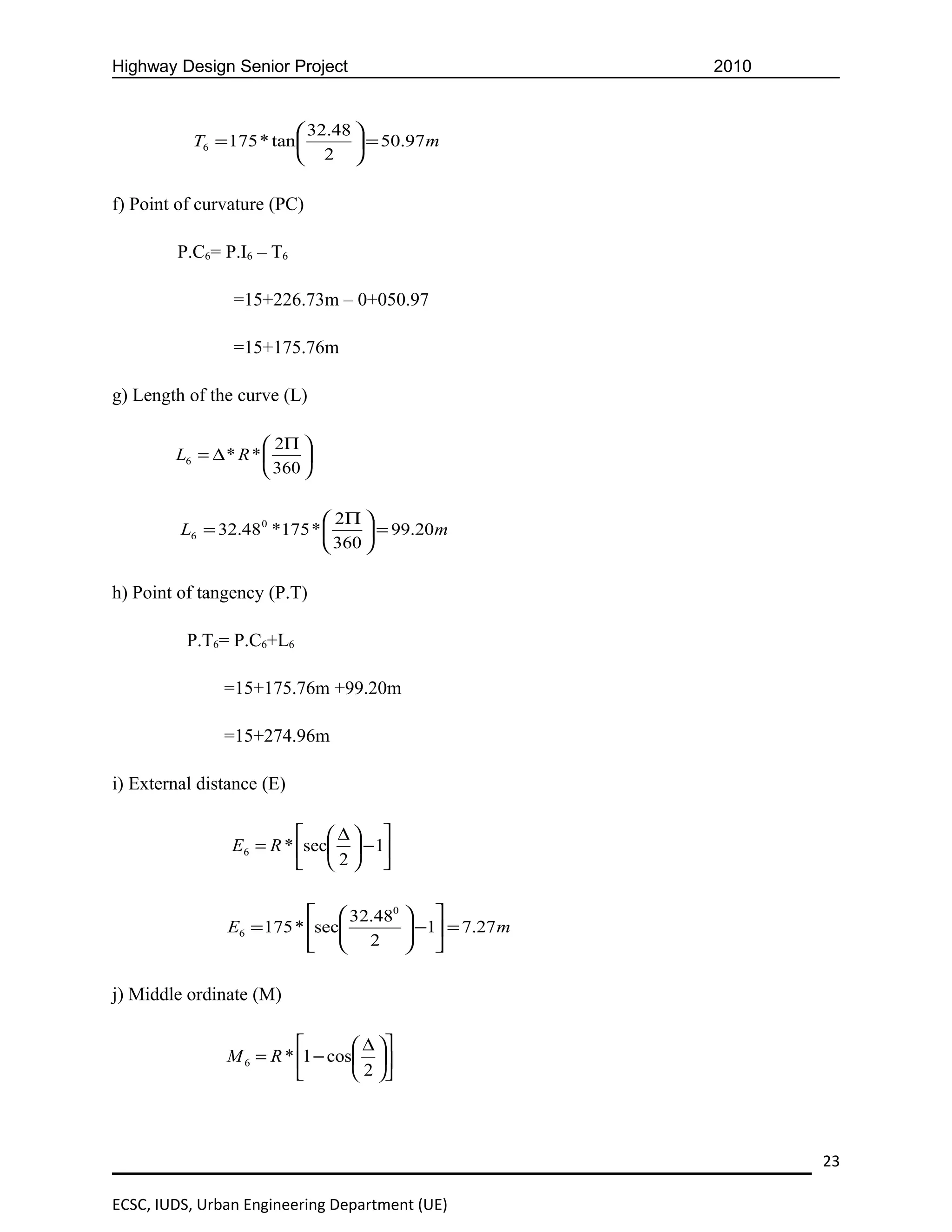 Highway Design Senior Project                         2010


                           32.48 
           T6 = 175 * tan         = 50.97 m
                           2 

f) Point of curvature (PC)

         P.C6= P.I6 – T6

                =15+226.73m – 0+050.97

                =15+175.76m

g) Length of the curve (L)

                      2Π 
        L6 = ∆ * R *      
                      360 

                              2Π 
         L6 = 32.48 0 *175 *       = 99.20m
                              360 

h) Point of tangency (P.T)

          P.T6= P.C6+L6

               =15+175.76m +99.20m

               =15+274.96m

i) External distance (E)

                          ∆ 
                E6 = R * sec  − 1
                          2 

                            32.480  
               E6 = 175 * sec
                                     −1 = 7.27 m
                                     
                            2  

j) Middle ordinate (M)

                                 ∆ 
               M 6 = R * 1 − cos 
                                 2 



                                                             23

ECSC, IUDS, Urban Engineering Department (UE)
 