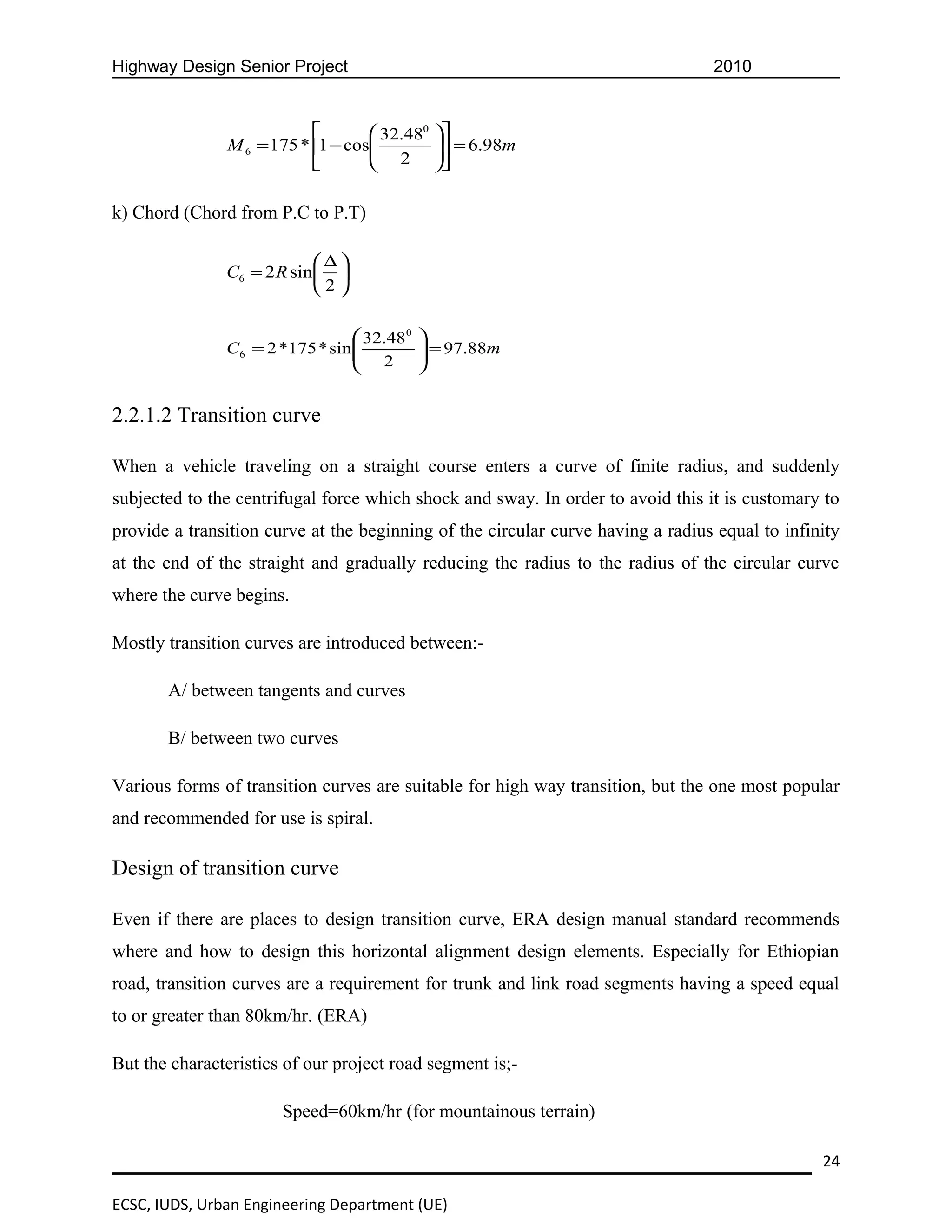 Highway Design Senior Project                                                    2010


                                   32.480 
               M 6 = 175 * 1 − cos
                                    2  = 6.98m
                                            
                                          

k) Chord (Chord from P.C to P.T)

                            ∆
               C6 = 2 R sin  
                            2

                                  32.48 0   
               C6 = 2 *175 * sin 
                                  2          = 97.88m
                                             
                                            


2.2.1.2 Transition curve

When a vehicle traveling on a straight course enters a curve of finite radius, and suddenly
subjected to the centrifugal force which shock and sway. In order to avoid this it is customary to
provide a transition curve at the beginning of the circular curve having a radius equal to infinity
at the end of the straight and gradually reducing the radius to the radius of the circular curve
where the curve begins.

Mostly transition curves are introduced between:-

       A/ between tangents and curves

       B/ between two curves

Various forms of transition curves are suitable for high way transition, but the one most popular
and recommended for use is spiral.

Design of transition curve

Even if there are places to design transition curve, ERA design manual standard recommends
where and how to design this horizontal alignment design elements. Especially for Ethiopian
road, transition curves are a requirement for trunk and link road segments having a speed equal
to or greater than 80km/hr. (ERA)

But the characteristics of our project road segment is;-

                       Speed=60km/hr (for mountainous terrain)

                                                                                                24

ECSC, IUDS, Urban Engineering Department (UE)
 