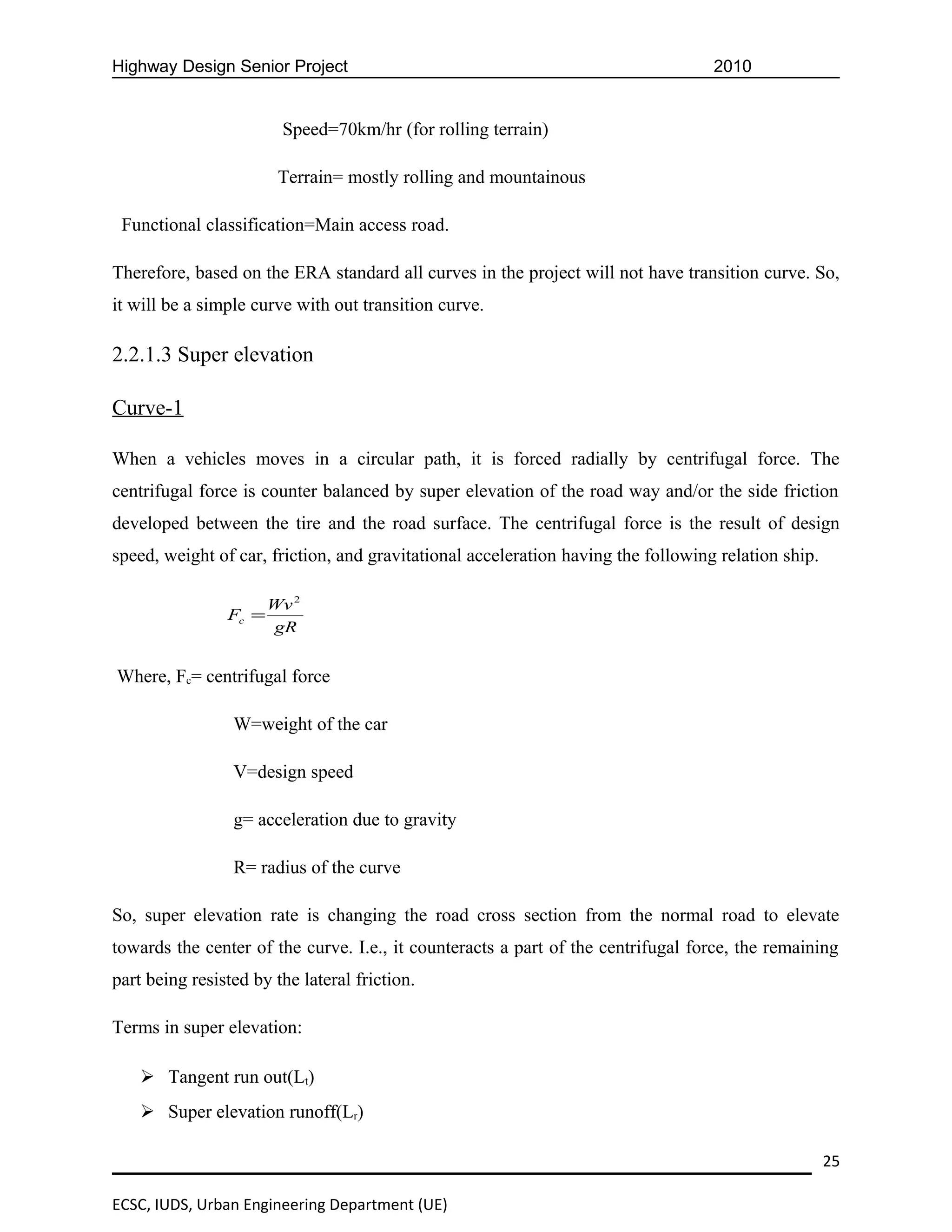 Highway Design Senior Project                                                      2010


                        Speed=70km/hr (for rolling terrain)

                        Terrain= mostly rolling and mountainous

 Functional classification=Main access road.

Therefore, based on the ERA standard all curves in the project will not have transition curve. So,
it will be a simple curve with out transition curve.

2.2.1.3 Super elevation

Curve-1

When a vehicles moves in a circular path, it is forced radially by centrifugal force. The
centrifugal force is counter balanced by super elevation of the road way and/or the side friction
developed between the tire and the road surface. The centrifugal force is the result of design
speed, weight of car, friction, and gravitational acceleration having the following relation ship.

                       Wv 2
                Fc =
                       gR


Where, Fc= centrifugal force

                 W=weight of the car

                 V=design speed

                 g= acceleration due to gravity

                 R= radius of the curve

So, super elevation rate is changing the road cross section from the normal road to elevate
towards the center of the curve. I.e., it counteracts a part of the centrifugal force, the remaining
part being resisted by the lateral friction.

Terms in super elevation:

     Tangent run out(Lt)
     Super elevation runoff(Lr)

                                                                                                     25

ECSC, IUDS, Urban Engineering Department (UE)
 