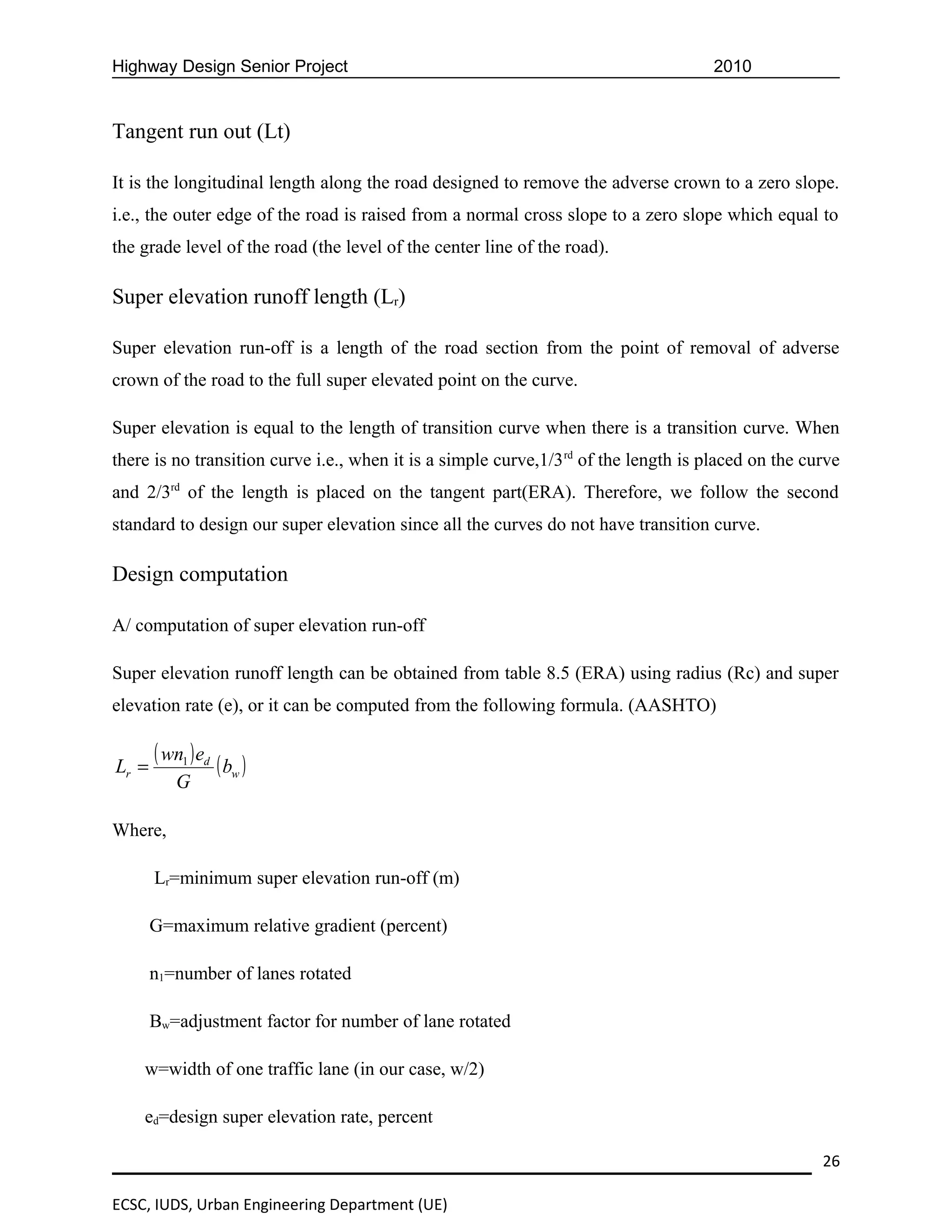 Highway Design Senior Project                                                        2010


Tangent run out (Lt)

It is the longitudinal length along the road designed to remove the adverse crown to a zero slope.
i.e., the outer edge of the road is raised from a normal cross slope to a zero slope which equal to
the grade level of the road (the level of the center line of the road).

Super elevation runoff length (Lr)

Super elevation run-off is a length of the road section from the point of removal of adverse
crown of the road to the full super elevated point on the curve.

Super elevation is equal to the length of transition curve when there is a transition curve. When
there is no transition curve i.e., when it is a simple curve,1/3 rd of the length is placed on the curve
and 2/3rd of the length is placed on the tangent part(ERA). Therefore, we follow the second
standard to design our super elevation since all the curves do not have transition curve.

Design computation

A/ computation of super elevation run-off

Super elevation runoff length can be obtained from table 8.5 (ERA) using radius (Rc) and super
elevation rate (e), or it can be computed from the following formula. (AASHTO)


Lr =
       ( wn1 ) ed ( b )
                     w
          G

Where,

       Lr=minimum super elevation run-off (m)

       G=maximum relative gradient (percent)

       n1=number of lanes rotated

       Bw=adjustment factor for number of lane rotated

    w=width of one traffic lane (in our case, w/2)

    ed=design super elevation rate, percent

                                                                                                     26

ECSC, IUDS, Urban Engineering Department (UE)
 