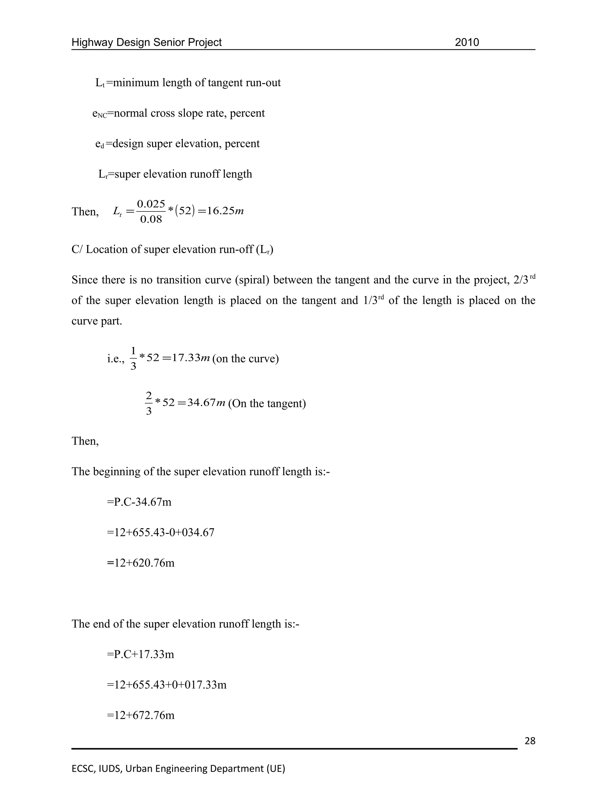 Highway Design Senior Project                                                     2010


     Lt =minimum length of tangent run-out

    eNC=normal cross slope rate, percent

     ed =design super elevation, percent

     Lr=super elevation runoff length

                 0.025
Then,    Lt =          * ( 52 ) = 16.25m
                  0.08

C/ Location of super elevation run-off (Lr)

Since there is no transition curve (spiral) between the tangent and the curve in the project, 2/3 rd
of the super elevation length is placed on the tangent and 1/3rd of the length is placed on the
curve part.

                1
        i.e.,     * 52 =17.33m (on the curve)
                3

                   2
                     * 52 = 34.67 m (On the tangent)
                   3

Then,

The beginning of the super elevation runoff length is:-

        =P.C-34.67m

        =12+655.43-0+034.67

        =12+620.76m




The end of the super elevation runoff length is:-

        =P.C+17.33m

        =12+655.43+0+017.33m

        =12+672.76m

                                                                                                 28

ECSC, IUDS, Urban Engineering Department (UE)
 