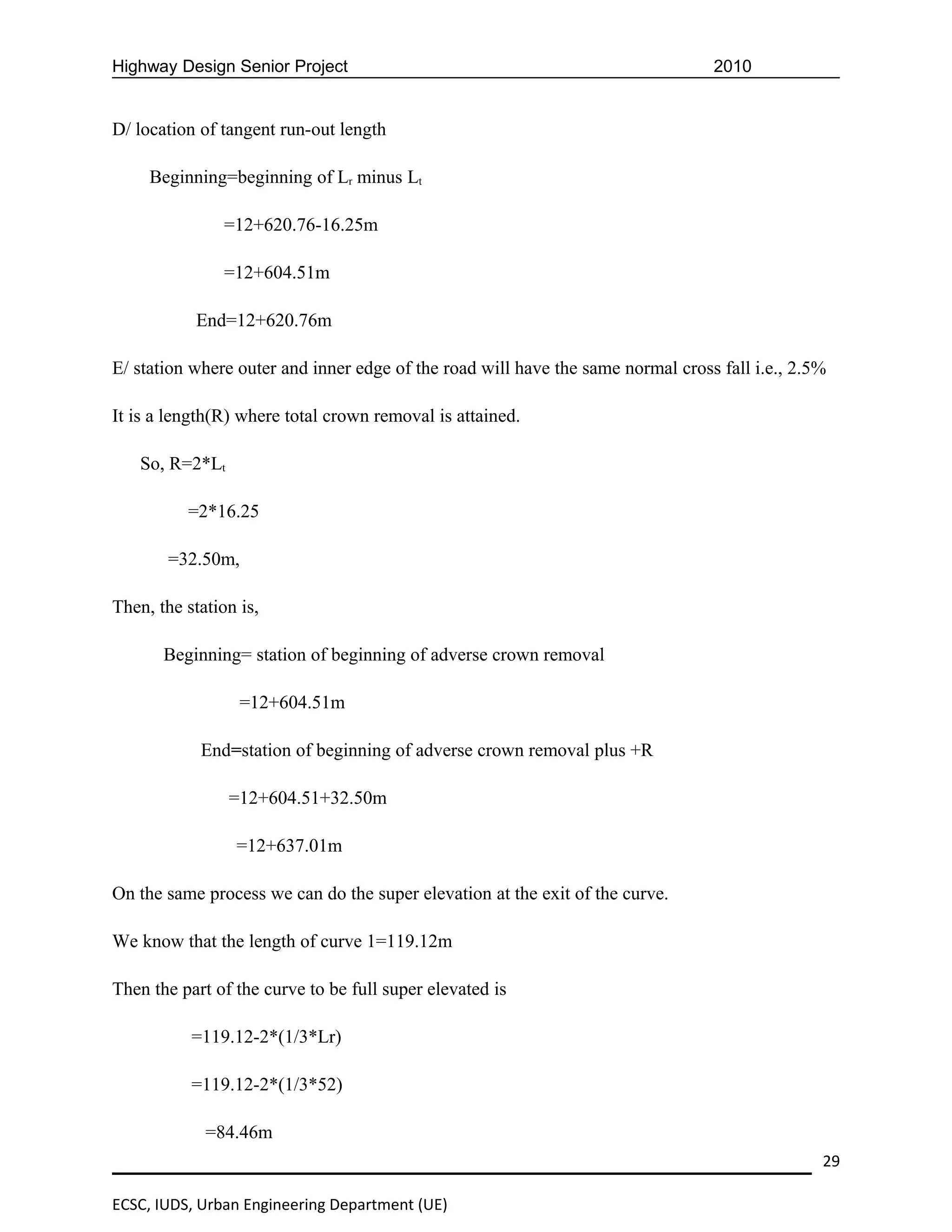 Highway Design Senior Project                                                    2010


D/ location of tangent run-out length

     Beginning=beginning of Lr minus Lt

                =12+620.76-16.25m

                =12+604.51m

            End=12+620.76m

E/ station where outer and inner edge of the road will have the same normal cross fall i.e., 2.5%

It is a length(R) where total crown removal is attained.

    So, R=2*Lt

          =2*16.25

        =32.50m,

Then, the station is,

       Beginning= station of beginning of adverse crown removal

                  =12+604.51m

            End=station of beginning of adverse crown removal plus +R

                 =12+604.51+32.50m

                 =12+637.01m

On the same process we can do the super elevation at the exit of the curve.

We know that the length of curve 1=119.12m

Then the part of the curve to be full super elevated is

           =119.12-2*(1/3*Lr)

           =119.12-2*(1/3*52)

             =84.46m
                                                                                                29

ECSC, IUDS, Urban Engineering Department (UE)
 